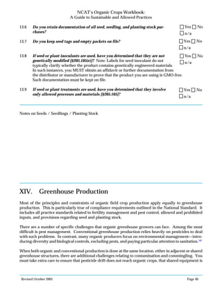 Revised October 2003 Page 40
NCAT’s Organic Crops Workbook:
A Guide to Sustainable and Allowed Practices
13.6 Do you retain documentation of all seed, seedling, and planting stock pur-
chases?
13.7 Do you keep seed tags and empty packets on file?
13.8 If seed or plant inoculants are used, have you determined that they are not
genetically modified [§205.105(e)]? Note: Labels for seed inoculant do not
typically clarify whether the product contains genetically engineered materials.
In such instances, you MUST obtain an affidavit or further documentation from
the distributor or manufacturer to prove that the product you are using is GMO-free.
Such documentation must be kept on file.
13.9 If seed or plant treatments are used, have you determined that they involve
only allowed processes and materials [§205.105]?
Notes on Seeds / Seedlings / Planting Stock
XIV. Greenhouse Production
Most of the principles and constraints of organic field crop production apply equally to greenhouse
production. This is particularly true of compliance requirements outlined in the National Standard. It
includes all practice standards related to fertility management and pest control, allowed and prohibited
inputs, and provisions regarding seed and planting stock.
There are a number of specific challenges that organic greenhouse growers can face. Among the most
difficult is pest management. Conventional greenhouse production relies heavily on pesticides to deal
with such problems. In contrast, many organic producers focus on environmental management—intro-
ducing diversity and biological controls, excluding pests, and paying particular attention to sanitation.102
When both organic and conventional production is done at the same location, either in adjacent or shared
greenhouse structures, there are additional challenges relating to contamination and commingling. You
must take extra care to ensure that pesticide drift does not reach organic crops, that shared equipment is
n/a
Yes No
n/a
Yes No
n/a
Yes No
n/a
Yes No
 
