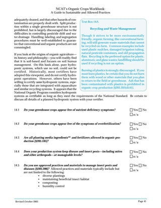 Revised October 2003 Page 41
NCAT’s Organic Crops Workbook:
A Guide to Sustainable and Allowed Practices
adequately cleaned, and that other hazards of con-
tamination are properly dealt with. Split produc-
tion within a single greenhouse structure is not
prohibited, but is largely discouraged due to the
difficulties in controlling pesticide drift and wa-
ter drainage. Handling, labeling, and segregation
procedures must be well-established to guaran-
tee that conventional and organic products are not
commingled.
If you look at the origins of organic agriculture—
its history and philosophy—you will readily find
that it is soil-based and focuses on soil humus
management. On this basis alone, pure hydro-
ponic systems, which use no soil, could not be
certified. Historically, most certifiers have
adopted this viewpoint, and do not certify hydro-
ponic operations. However, others have been
willing to certify some hydroponic systems, espe-
cially those that are integrated with aquaculture
and similar recycling systems. It appears that the
National Organic Program considers hydroponic
systems as certifiable as long as they meet the requirements of the National Standard. Be certain to
discuss all details of a planned hydroponic system with your certifier.
14.1 Do your greenhouse crops appear free of nutrient deficiency symptoms?
14.2 Do your greenhouse crops appear free of the symptoms of overfertilization?
14.3 Are all planting media ingredients103
and fertilizers allowed in organic pro-
duction [§205.105]?
14.4 Does your production system keep disease and insect pests—including mites
and other arthropods—at manageable levels?
14.5 Do you use approved practices and materials to manage insect pests and
diseases [§205.206]? Allowed practices and materials typically include but
are not limited to the following:
• diverse plantings
• maintaining beneficial insect habitat
• composting
• humidity control
Text Box 14A
Recycling and Waste Management
Though it strives to be more environmentally
friendly, organic farming, like conventional farm-
ing, will still generate waste materials that cannot
be recycled on-farm. Common examples include
used plastic mulches, damaged irrigation tubing,
natural pesticide containers, and old propagation
flats. Recycling is the preferred option for plastic,
aluminum, and glass wastes; landfilling should be
used if recycling is not an option.
Burning of plastics is strongly discouraged. If you
must burn plastics, be certain that you do not burn
them with wood or other materials that you plan
to return to the field or greenhouse. Ash that has
been contaminated with plastics is prohibited in
organic crop production [§205.203(d)(4)].
n/a
Yes No
n/a
Yes No
n/a
Yes No
n/a
Yes No
n/a
Yes No
 