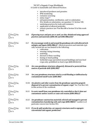 Revised October 2003 Page 42
NCAT’s Organic Crops Workbook:
A Guide to Sustainable and Allowed Practices
• introduced predators and parasites
• IPM monitoring
• exclusion screening
• sticky traps104
• soil pasteurization, sterilization, and/or solarization
(For details on solarization, see question 7.2, Section VII)
• sanitizing practices for tools and containers
• application of allowed pesticides
• esoteric practices (see Text Box 6B in Section VI of this work-
book)
14.6 If growing trays and pots are re-used, are they disinfected using approved
practices and materials [§205.105 and §205.206(a)(2)]?
14.7 Do you manage weeds in and around the greenhouse site with allowed tech-
nologies and inputs [§205.206(c)]? Allowed practices and materials typi-
cally include but are not limited to the following:
• cultivation
• mowing/string trimming
• mulching
• thermal or flame weeding
• hoeing or hand-pulling
• herbicidal soaps (permitted around buildings and non-food
crops only; prohibited on food crops [§205.601(b)(1)])
14.8 Are your greenhouse structures adequately distanced or protected from
sources of pesticide drift [§205.202]?
14.9 Are your greenhouse structures sited to avoid flooding or infiltration by
contaminated runoff water [§205.202]?
14.10 Are plastics and other wastes from the greenhouse operation properly
disposed of to prevent contamination of organic crops? See Text Box 14A
in this section of the workbook.
14.11 Is water runoff from your greenhouse site controlled so that it does not
contaminate surface waters or cause soil erosion [§205.203(c)]?
14.12 Are greenhouse construction materials selected and managed to prevent
contamination of producing soils and crops [§205.206(f)]? Lumber is of
particular concern (see Section XV).
14.13 If you do split production, are separate structures used to segregate
conventional and organic production?
n/a
Yes No
n/a
Yes No
n/a
Yes No
n/a
Yes No
n/a
Yes No
n/a
Yes No
n/a
Yes No
n/a
Yes No
 