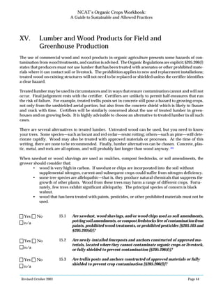 Revised October 2003 Page 44
NCAT’s Organic Crops Workbook:
A Guide to Sustainable and Allowed Practices
XV. Lumber and Wood Products for Field and
Greenhouse Production
The use of commercial wood and wood products in organic agriculture presents some hazards of con-
tamination from wood treatments, and caution is advised. The Organic Regulations are explicit; §205.206(f)
states that producers must not use lumber that has been treated with arsenates or other prohibited mate-
rials where it can contact soil or livestock. The prohibition applies to new and replacement installations;
treated wood on existing structures will not need to be replaced or shielded unless the certifier identifies
a clear hazard.
Treated lumber may be used in circumstances and in ways that ensure contamination cannot and will not
occur. Final judgement rests with the certifier. Certifiers are unlikely to permit half-measures that run
the risk of failure. For example, treated trellis posts set in concrete still pose a hazard to growing crops,
not only from the unshielded aerial portion, but also from the concrete shield which is likely to fissure
and crack with time. Certifiers will be similarly concerned about the use of treated lumber in green-
houses and on growing beds. It is highly advisable to choose an alternative to treated lumber in all such
cases.
There are several alternatives to treated lumber. Untreated wood can be used, but you need to know
your trees. Some species—such as locust and red cedar—resist rotting; others—such as pine—will dete-
riorate rapidly. Wood may also be treated with approved materials or processes. At the time of this
writing, there are none to be recommended. Finally, lumber alternatives can be chosen. Concrete, plas-
tic, metal, and rock are all options, and will probably last longer than wood anyway. 105
When sawdust or wood shavings are used as mulches, compost feedstocks, or soil amendments, the
grower should consider that:
• wood is very high in carbon. If sawdust or chips are incorporated into the soil without
supplemental nitrogen, current and subsequent crops could suffer from nitrogen deficiency.
• some tree species are allelopathic—that is, they produce natural chemicals that suppress the
growth of other plants. Wood from these trees may harm a range of different crops. Fortu-
nately, few trees exhibit significant allelopathy. The principal species of concern is black
walnut.
• wood that has been treated with paints, pesticides, or other prohibited materials must not be
used.
15.1 Are sawdust, wood shavings, and/or wood chips used as soil amendments,
potting soil amendments, or compost feedstocks free of contamination from
paints, prohibited wood treatments, or prohibited pesticides [§205.105 and
§205.203(d)]?
15.2 Are newly-installed fenceposts and anchors constructed of approved ma-
terials, located where they cannot contaminate organic crops or livestock,
or fully shielded to prevent contamination [§205.206(f)]?
15.3 Are trellis posts and anchors constructed of approved materials or fully
shielded to prevent crop contamination [§205.206(f)]?
n/a
Yes No
n/a
Yes No
n/a
Yes No
 