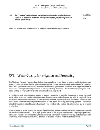 Revised October 2003 Page 45
NCAT’s Organic Crops Workbook:
A Guide to Sustainable and Allowed Practices
15.4 Are “timbers” used to border raised beds for intensive production con-
structed of approved materials or fully shielded to prevent crop contami-
nation [§205.206(f)]?
Notes on Lumber and Wood Products for Field and Greenhouse Production
XVI. Water Quality for Irrigation and Processing
The National Organic Program Regulations have very little to say about irrigation and irrigation water
quality. However, since it is the general intent of these regulations that crops and soils not be contami-
nated with prohibited substances, producers should take precautions to ensure that irrigation water is
not loaded with agricultural pesticides or other polluting chemicals. Your certifier may require addi-
tional testing of your water sources if contamination is suspected.
If you have a split operation and shared irrigation equipment is used for fertigation or other chemical
application, protocols for decontamination of the equipment and a cleanout log will be required. (It is
not a good idea to make dual use of irrigation equipment, especially where prohibited pesticides are
used. Some certifiers may not permit dual use at all.) If you are using a cleaning agent or a substance
intended to control microbial growth, consult your certifier to be certain it is allowed for use in organic
production.
When it comes to water quality for organic food handling and processing, microbial contamination is of
particular concern—in fact, it is a high profile issue in the organic community. Hydrogen peroxide,
ozone, and chlorine are among the synthetic materials allowed in organic processing that are effective in
controlling microbial contamination. The use of chlorine requires additional clarification.
n/a
Yes No
 
