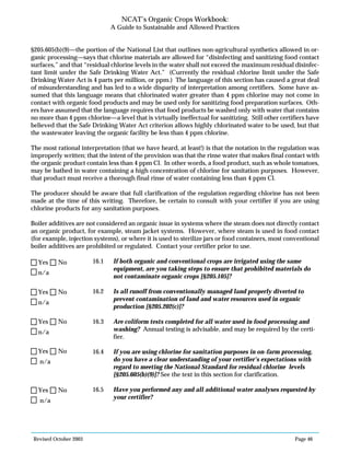 Revised October 2003 Page 46
NCAT’s Organic Crops Workbook:
A Guide to Sustainable and Allowed Practices
§205.605(b)(9)—the portion of the National List that outlines non-agricultural synthetics allowed in or-
ganic processing—says that chlorine materials are allowed for “disinfecting and sanitizing food contact
surfaces,” and that “residual chlorine levels in the water shall not exceed the maximum residual disinfec-
tant limit under the Safe Drinking Water Act.” (Currently the residual chlorine limit under the Safe
Drinking Water Act is 4 parts per million, or ppm.) The language of this section has caused a great deal
of misunderstanding and has led to a wide disparity of interpretation among certifiers. Some have as-
sumed that this language means that chlorinated water greater than 4 ppm chlorine may not come in
contact with organic food products and may be used only for sanitizing food preparation surfaces. Oth-
ers have assumed that the language requires that food products be washed only with water that contains
no more than 4 ppm chlorine—a level that is virtually ineffectual for sanitizing. Still other certifiers have
believed that the Safe Drinking Water Act criterion allows highly chlorinated water to be used, but that
the wastewater leaving the organic facility be less than 4 ppm chlorine.
The most rational interpretation (that we have heard, at least!) is that the notation in the regulation was
improperly written; that the intent of the provision was that the rinse water that makes final contact with
the organic product contain less than 4 ppm Cl. In other words, a food product, such as whole tomatoes,
may be bathed in water containing a high concentration of chlorine for sanitation purposes. However,
that product must receive a thorough final rinse of water containing less than 4 ppm Cl.
The producer should be aware that full clarification of the regulation regarding chlorine has not been
made at the time of this writing. Therefore, be certain to consult with your certifier if you are using
chlorine products for any sanitation purposes.
Boiler additives are not considered an organic issue in systems where the steam does not directly contact
an organic product, for example, steam jacket systems. However, where steam is used in food contact
(for example, injection systems), or where it is used to sterilize jars or food containers, most conventional
boiler additives are prohibited or regulated. Contact your certifier prior to use.
16.1 If both organic and conventional crops are irrigated using the same
equipment, are you taking steps to ensure that prohibited materials do
not contaminate organic crops [§205.105]?
16.2 Is all runoff from conventionally managed land properly diverted to
prevent contamination of land and water resources used in organic
production [§205.202(c)]?
16.3 Are coliform tests completed for all water used in food processing and
washing? Annual testing is advisable, and may be required by the certi-
fier.
16.4 If you are using chlorine for sanitation purposes in on-farm processing,
do you have a clear understanding of your certifier’s expectations with
regard to meeting the National Standard for residual chlorine levels
[§205.605(b)(9)]? See the text in this section for clarification.
16.5 Have you performed any and all additional water analyses requested by
your certifier?
n/a
Yes No
n/a
Yes No
n/a
Yes No
n/a
Yes No
n/a
Yes No
 