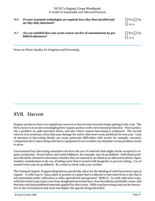 Revised October 2003 Page 47
NCAT’s Organic Crops Workbook:
A Guide to Sustainable and Allowed Practices
16.6 If water treatment technologies are required, have they been installed and
are they fully functional?
16.7 Are you satisfied that your water sources are free of contamination by pro-
hibited substances?
Notes on Water Quality for Irrigation and Processing
XVII. Harvest
Organic producers have two significant concerns at harvest time beyond simply getting in the crop. The
first concern is to avoid commingling their organic product with conventional production. This is prima-
rily a problem on split-operation farms, and also where custom harvesting is employed. The second
concern is to avoid any action that may damage the soil or otherwise create problems for next year. Lack
of attention to harvesting details can create particular difficulties with weeds; for example, excessive
compaction due to harvesting with heavy equipment in wet weather can stimulate certain problem weeds
to grow.
Conventional hay harvesting sometimes involves the use of materials that might not be accepted in or-
ganic production. Preservatives and mold inhibitors, for example, may be prohibited. Individual prod-
ucts should be checked to determine whether they are natural or are listed as an allowed synthetic input.
Another consideration is the use of baling twine that is treated with fungicide to prevent rotting. Use of
treated twine may be prohibited. Be certain to check with your certifier.
The National Organic Program Regulations specifically allow for the labeling of wild-harvested crops as
organic. A wild crop is “[a]ny plant or portion of a plant that is collected or harvested from a site that is
not maintained under cultivation or other agricultural management” [§205.2]. As with cultivated crops,
wild-harvested crops must come from designated areas that have clear boundaries and buffer zones, and
that have not had prohibited materials applied for three years. Wild crop harvesting must not be destruc-
tive to the environment and must not deplete the species being harvested.
n/a
Yes No
n/a
Yes No
 