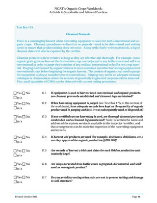 Revised October 2003 Page 48
NCAT’s Organic Crops Workbook:
A Guide to Sustainable and Allowed Practices
17.1 If equipment is used to harvest both conventional and organic products,
are cleanout protocols established and cleanout logs maintained?
17.2 When harvesting equipment is purged (see Text Box 17A in this section of
the workbook), have adequate records been kept on the quantity of organic
product used in purging and how it was subsequently used or disposed of?
17.3 If non-certified custom harvesting is used, are thorough cleanout protocols
established and a cleanout log maintained? Note: be certain the name and
address of the custom service is available to the inspector/certifier, and
that arrangements can be made for inspection of the harvesting equipment
and records.
17.4 If harvest-aid products are used (for example, desiccants, defoliants, etc.),
are they approved for organic production [§205.105]?
17.5 Are records of harvest yields and dates for each field or production unit
routinely kept?
17.6 Are crops harvested from buffer zones segregated, documented, and sold/
used as nonorganic product?
17.7 Do you avoid harvesting when soils are wet to prevent rutting and damage
to soil structure?
n/a
Yes No
n/a
Yes No
n/a
Yes No
n/a
Yes No
n/a
Yes No
n/a
Yes No
n/a
Yes No
Text Box 17A
Cleanout Protocols
There is a commingling hazard when harvesting equipment is used for both conventional and or-
ganic crops. Cleanout procedures—referred to as protocols—need to be determined and written
down to ensure that product mixing does not occur. Along with clearly written protocols, a log of
cleanout dates will also be expected by the certifier.
Cleanout protocols can be creative as long as they are effective and thorough. For example, some
organic grain growers harvest the first outside crop row (adjacent to any buffer rows) and sell it as
conventional in order to purge their combine of any residual conventional or buffer row crop mate-
rial. Purging is often used by organic farmers to scour combines and other harvesting equipment of
conventional crops before beginning the organic harvest. The portion of organic crop used to purge
the equipment is always considered to be conventional. Purging may not be an adequate cleanout
technique in circumstances where the remains of genetically engineered crops need to be removed.
Very small quantities of GMOs can be detected with current testing procedures.
 