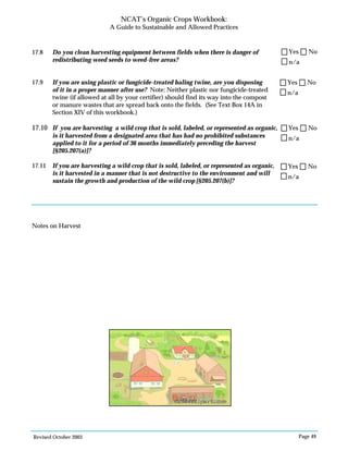 Revised October 2003 Page 49
NCAT’s Organic Crops Workbook:
A Guide to Sustainable and Allowed Practices
n/a
Yes No
n/a
Yes No
n/a
Yes No
n/a
Yes No
17.8 Do you clean harvesting equipment between fields when there is danger of
redistributing weed seeds to weed-free areas?
17.9 If you are using plastic or fungicide-treated baling twine, are you disposing
of it in a proper manner after use? Note: Neither plastic nor fungicide-treated
twine (if allowed at all by your certifier) should find its way into the compost
or manure wastes that are spread back onto the fields. (See Text Box 14A in
Section XIV of this workbook.)
17.10 If you are harvesting a wild crop that is sold, labeled, or represented as organic,
is it harvested from a designated area that has had no prohibited substances
applied to it for a period of 36 months immediately preceding the harvest
[§205.207(a)]?
17.11 If you are harvesting a wild crop that is sold, labeled, or represented as organic,
is it harvested in a manner that is not destructive to the environment and will
sustain the growth and production of the wild crop [§205.207(b)]?
Notes on Harvest
©2004clipart.com
 