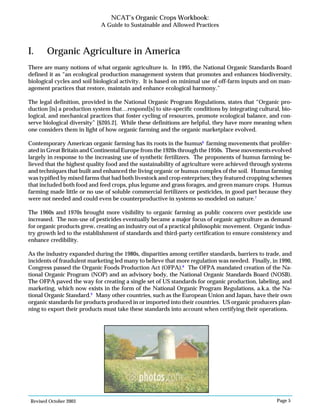 Revised October 2003 Page 5
NCAT’s Organic Crops Workbook:
A Guide to Sustainable and Allowed Practices
I. Organic Agriculture in America
There are many notions of what organic agriculture is. In 1995, the National Organic Standards Board
defined it as “an ecological production management system that promotes and enhances biodiversity,
biological cycles and soil biological activity. It is based on minimal use of off-farm inputs and on man-
agement practices that restore, maintain and enhance ecological harmony.”
The legal definition, provided in the National Organic Program Regulations, states that “Organic pro-
duction [is] a production system that…respond[s] to site-specific conditions by integrating cultural, bio-
logical, and mechanical practices that foster cycling of resources, promote ecological balance, and con-
serve biological diversity” [§205.2]. While these definitions are helpful, they have more meaning when
one considers them in light of how organic farming and the organic marketplace evolved.
Contemporary American organic farming has its roots in the humus6
farming movements that prolifer-
ated in Great Britain and Continental Europe from the 1920s through the 1950s. These movements evolved
largely in response to the increasing use of synthetic fertilizers. The proponents of humus farming be-
lieved that the highest quality food and the sustainability of agriculture were achieved through systems
and techniques that built and enhanced the living organic or humus complex of the soil. Humus farming
was typified by mixed farms that had both livestock and crop enterprises; they featured cropping schemes
that included both food and feed crops, plus legume and grass forages, and green manure crops. Humus
farming made little or no use of soluble commercial fertilizers or pesticides, in good part because they
were not needed and could even be counterproductive in systems so-modeled on nature.7
The 1960s and 1970s brought more visibility to organic farming as public concern over pesticide use
increased. The non-use of pesticides eventually became a major focus of organic agriculture as demand
for organic products grew, creating an industry out of a practical philosophic movement. Organic indus-
try growth led to the establishment of standards and third-party certification to ensure consistency and
enhance credibility.
As the industry expanded during the 1980s, disparities among certifier standards, barriers to trade, and
incidents of fraudulent marketing led many to believe that more regulation was needed. Finally, in 1990,
Congress passed the Organic Foods Production Act (OFPA).8
The OFPA mandated creation of the Na-
tional Organic Program (NOP) and an advisory body, the National Organic Standards Board (NOSB).
The OFPA paved the way for creating a single set of US standards for organic production, labeling, and
marketing, which now exists in the form of the National Organic Program Regulations, a.k.a. the Na-
tional Organic Standard.9
Many other countries, such as the European Union and Japan, have their own
organic standards for products produced in or imported into their countries. US organic producers plan-
ning to export their products must take these standards into account when certifying their operations.
 