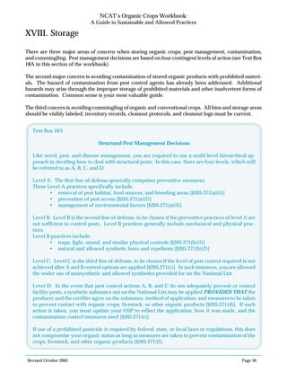 Revised October 2003 Page 50
NCAT’s Organic Crops Workbook:
A Guide to Sustainable and Allowed Practices
XVIII. Storage
There are three major areas of concern when storing organic crops: pest management, contamination,
and commingling. Pest management decisions are based on four contingent levels of action (see Text Box
18A in this section of the workbook).
The second major concern is avoiding contamination of stored organic products with prohibited materi-
als. The hazard of contamination from pest control agents has already been addressed. Additional
hazards may arise through the improper storage of prohibited materials and other inadvertent forms of
contamination. Common sense is your most valuable guide.
The third concern is avoiding commingling of organic and conventional crops. All bins and storage areas
should be visibly labeled; inventory records, cleanout protocols, and cleanout logs must be current.
Text Box 18A
Structural Pest Management Decisions
Like weed, pest, and disease management, you are required to use a multi-level hierarchical ap-
proach in deciding how to deal with structural pests. In this case, there are four levels, which will
be referred to as A, B, C, and D.
Level A: The first line of defense generally comprises preventive measures.
These Level A practices specifically include:
• removal of pest habitat, food sources, and breeding areas [§205.271(a)(1)]
• prevention of pest access [§205.271(a)(2)]
• management of environmental factors [§205.271(a)(3)]
Level B: Level B is the second line of defense, to be chosen if the preventive practices of level A are
not sufficient to control pests. Level B practices generally include mechanical and physical prac-
tices.
Level B practices include:
• traps, light, sound, and similar physical controls [§205.271(b)(1)]
• natural and allowed synthetic lures and repellents [§205.271(b)(2)]
Level C: Level C is the third line of defense, to be chosen if the level of pest control required is not
achieved after A and B control options are applied [§205.271(c)]. In such instances, you are allowed
the wider use of nonsynthetic and allowed synthetics provided for on the National List.
Level D: In the event that pest control actions A, B, and C do not adequately prevent or control
facility pests, a synthetic substance not on the National List may be applied PROVIDED THAT the
producer and the certifier agree on the substance, method of application, and measures to be taken
to prevent contact with organic crops, livestock, or other organic products [§205.271(d)]. If such
action is taken, you must update your OSP to reflect the application, how it was made, and the
contamination control measures used [§205.271(e)].
If use of a prohibited pesticide is required by federal, state, or local laws or regulations, this does
not compromise your organic status as long as measures are taken to prevent contamination of the
crops, livestock, and other organic products [§205.271(f)].
 