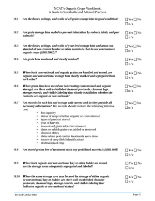 Revised October 2003 Page 51
NCAT’s Organic Crops Workbook:
A Guide to Sustainable and Allowed Practices
18.1 Are the floors, ceilings, and walls of all grain storage bins in good condition?
18.2 Are grain storage bins sealed to prevent infestation by rodents, birds, and pest
animals?
18.3 Are the floors, ceilings, and walls of your feed storage bins and areas con-
structed of non-treated lumber or other materials that do not contaminate
organic crops [§205.206(f)]?
18.4 Are grain bins numbered and clearly marked?
18.5 Where both conventional and organic grains are handled and stored, are
organic and conventional storage bins clearly marked and segregated from
each other?
18.6 Where grain bins have mixed use (alternating conventional and organic
storage), are there well-established cleanout protocols, cleanout logs,
storage records, and visible labeling that clearly establishes whether the
contents are organic or conventional?
18.7 Are records for each bin and storage unit current and do they provide all
necessary information? Bin records should contain the following informa-
tion:
• bin capacity
• status of crop (whether organic or conventional)
• types of product stored
• year of harvest
• amounts of grain added or removed
• dates on which grain was added or removed
• cleanout dates
• dates when pest control treatments were done
• source of crop (field identification)
• destination of crop
18.8 Are stored grains free of treatment with any prohibited materials [§205.105]?
18.9 Where both organic and conventional hay or other fodder are stored,
are the storage areas adequately segregated and labeled?
18.10 Where the same storage area may be used for storage of either organic
or conventional hay or fodder, are there well-established cleanout
protocols, cleanout logs, storage records, and visible labeling that
indicates organic or conventional status?
n/a
Yes No
n/a
Yes No
n/a
Yes No
n/a
Yes No
n/a
Yes No
n/a
Yes No
n/a
Yes No
n/a
Yes No
n/a
Yes No
n/a
Yes No
 