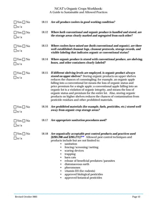 Revised October 2003 Page 52
NCAT’s Organic Crops Workbook:
A Guide to Sustainable and Allowed Practices
18.11 Are all produce coolers in good working condition?
18.12 Where both conventional and organic produce is handled and stored, are
the storage areas clearly marked and segregated from each other?
18.13 Where coolers have mixed use (both conventional and organic), are there
well-established cleanout logs, cleanout protocols, storage records, and
visible labeling that indicates organic or conventional status?
18.14 Where organic produce is stored with conventional produce, are shelving,
boxes, and other containers clearly labeled?
18.15 If different shelving levels are employed, is organic product always
stored on upper shelves? Storing organic products on upper shelves
reduces the chances of commingling; for example, an organic apple
falling into a conventional lot means the loss of organic status and
price premium for a single apple; a conventional apple falling into an
organic lot is a violation of organic integrity, and means the loss of
organic status and premium for the entire lot. Also, storing organic
products on higher shelves reduces the chances of contamination from
pesticide residues and other prohibited materials.
18.16 Are prohibited materials (for example, fuels, pesticides, etc.) stored well
away from organic crop storage areas?
18.17 Are appropriate sanitation procedures used?
18.18 Are organically acceptable pest control products and practices used
[§205.206 and §205.271]?106
Allowed pest control techniques and
products include but are not limited to:
• sanitation
• fencing/screening/netting
• scaring devices
• trapping
• barn cats
• release of beneficial predators/parasites
• diatomaceous earth
• pheromones
• vitamin D3 (for rodents)
• approved biological pesticides
• approved botanical pesticides
n/a
Yes No
n/a
Yes No
n/a
Yes No
n/a
Yes No
n/a
Yes No
n/a
Yes No
n/a
Yes No
n/a
Yes No
 