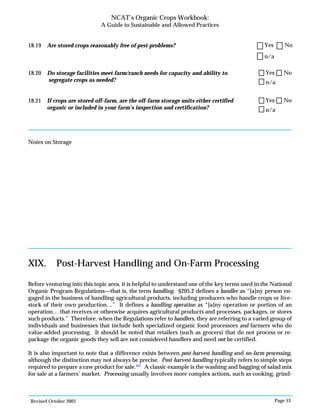Revised October 2003 Page 53
NCAT’s Organic Crops Workbook:
A Guide to Sustainable and Allowed Practices
18.19 Are stored crops reasonably free of pest problems?
18.20 Do storage facilities meet farm/ranch needs for capacity and ability to
segregate crops as needed?
18.21 If crops are stored off-farm, are the off-farm storage units either certified
organic or included in your farm’s inspection and certification?
Notes on Storage
n/a
Yes No
n/a
Yes No
n/a
Yes No
XIX. Post-Harvest Handling and On-Farm Processing
Before venturing into this topic area, it is helpful to understand one of the key terms used in the National
Organic Program Regulations—that is, the term handling. §205.2 defines a handler as “[a]ny person en-
gaged in the business of handling agricultural products, including producers who handle crops or live-
stock of their own production…” It defines a handling operation as “[a]ny operation or portion of an
operation… that receives or otherwise acquires agricultural products and processes, packages, or stores
such products.” Therefore, when the Regulations refer to handlers, they are referring to a varied group of
individuals and businesses that include both specialized organic food processors and farmers who do
value-added processing. It should be noted that retailers (such as grocers) that do not process or re-
package the organic goods they sell are not considered handlers and need not be certified.
It is also important to note that a difference exists between post-harvest handling and on-farm processing,
although the distinction may not always be precise. Post-harvest handling typically refers to simple steps
required to prepare a raw product for sale.107
A classic example is the washing and bagging of salad mix
for sale at a farmers’ market. Processing usually involves more complex actions, such as cooking, grind-
 