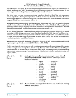 Revised October 2003 Page 54
NCAT’s Organic Crops Workbook:
A Guide to Sustainable and Allowed Practices
ing, and complex packaging. Many on-farm processing components will require the submission of an
organic handling system plan108
in addition to the OSP that you prepare as a production plan. Be pre-
pared to pay additional inspection and certification fees in such instances.
One of the major concerns in organic processing, regardless of scale, is identifying and sourcing ap-
proved ingredients. Pure organic agricultural products are the most desirable, of course. However,
additional ingredients are often required to create a product, though they should be seen as secondary or
marginal. This is how most consumers will see it.
All allowed nonorganic ingredients (with the exception of water and salt, which are considered natural
and allowed) are addressed in the National List. §205.605 of the National List deals with non-agricultural
substances that are allowed in organic processing, both natural (nonsynthetics) and synthetics. §205.606
deals with nonorganically produced agricultural products that are allowed.
As with organic production, OMRI has an important role to play in the evaluation of products for organic
processing. OMRI Listed products can be purchased and used with a high degree of confidence. As a
reminder, however, there are many acceptable products in the marketplace that have not been evaluated
by OMRI and do not carry the OMRI Listed seal. When in doubt, contact your certifier to verify whether
a particular product or material can be used.
Another question surrounds processing technologies. At present, only ionizing radiation and genetic
engineering are specifically prohibited [§205.105(e) and §205.105(f)].
Further issues in on-farm processing include avoiding contamination and commingling and the manage-
ment of waste products, among others. Unfortunately, the scope of this workbook is limited with regard
to processing and we are not covering those details in any depth. If you are planning a complex process-
ing operation, you are encouraged to consult someone in the industry with first-hand experience as well
as your certifier.
19.1 Are the post-harvest and processing technologies you use allowed
in organic production [§205.270(a)]? Allowed technologies include
but are not limited to:
19.2 Do you avoid the use of ingredients that have been treated with ionizing
radiation [§205.105(f)]?
• baking
• boiling
• canning
• chilling
• churning
• cooking
• curing
• cutting
• dehydrating
• distilling
• drying
• eviscerating
• extracting
• fermenting
• freezing
• grinding
• heating
• jarring
• mixing
• packaging
• preserving
• separating
• slaughtering
• smoking
• washing
n/a
Yes No
n/a
Yes No
 