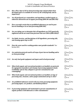 Revised October 2003 Page 55
NCAT’s Organic Crops Workbook:
A Guide to Sustainable and Allowed Practices
19.3 Has a flow chart of all on-farm processing steps and procedures been
developed and is it available for review by the certifying body and its
inspector(s)?
19.4 Are all purchased raw commodities and ingredients certified organic or
otherwise allowed for use in organic processing [§205.105 and §205.270]?
19.5 Have you made certain that no prohibited substances are used in post-
harvest handling or in on-farm processing [§205.105]?
19.6 Are you taking care to determine that all ingredients are NOT genetically
engineered and do not result from processes that use GMOs [§205.105(e)]?
19.7 Are labels, invoices, and descriptions of all ingredients, processing aids,
and cleaning agents kept on file?
19.8 Does the water used for washing produce meet potable standards? See
Section XVI.
19.9 Are sanitation protocols used in all steps of post-harvest handling and/or
on-farm processing?
19.10 Are only food-grade equipment and inputs used in food processing?
19.11 Where both organic and conventional products are handled, are protocols
for segregation of products and cleanup of processing equipment clearly
established, and are they adequate to prevent contamination and
commingling?
19.12 Where both organic and conventional products are handled, are logs of
processing runs, cleanouts, and/or purges maintained and up-to-date?
19.13 Are prohibited substances stored well away from processing equipment,
processing inputs, raw products, and finished products?
19.14 Is processing equipment well-maintained to prevent contamination of
organic products with lubricants or other contaminants?
n/a
Yes No
n/a
Yes No
n/a
Yes No
n/a
Yes No
n/a
Yes No
n/a
Yes No
n/a
Yes No
n/a
Yes No
n/a
Yes No
n/a
Yes No
n/a
Yes No
n/a
Yes No
 