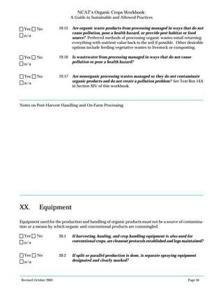 Revised October 2003 Page 56
NCAT’s Organic Crops Workbook:
A Guide to Sustainable and Allowed Practices
19.15 Are organic waste products from processing managed in ways that do not
cause pollution, pose a health hazard, or provide pest habitat or food
source? Preferred methods of processing organic wastes entail returning
everything with nutrient value back to the soil if possible. Other desirable
options include feeding vegetative wastes to livestock or composting.
19.16 Is wastewater from processing managed in ways that do not cause
pollution or pose a health hazard?
19.17 Are nonorganic processing wastes managed so they do not contaminate
organic products and do not create a pollution problem? See Text Box 14A
in Section XIV of this workbook.
Notes on Post-Harvest Handling and On-Farm Processing
XX. Equipment
Equipment used for the production and handling of organic products must not be a source of contamina-
tion or a means by which organic and conventional products are commingled.
20.1 If harvesting, hauling, and crop handling equipment is also used for
conventional crops, are cleanout protocols established and logs maintained?
20.2 If split or parallel production is done, is separate spraying equipment
designated and clearly marked?
n/a
Yes No
n/a
Yes No
n/a
Yes No
n/a
Yes No
n/a
Yes No
 
