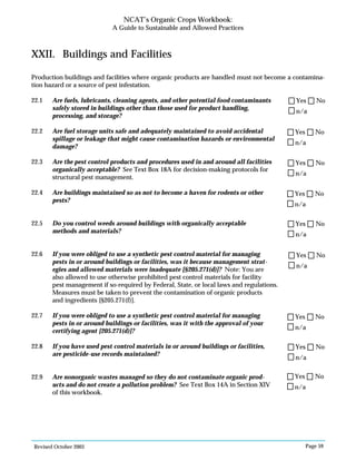 Revised October 2003 Page 59
NCAT’s Organic Crops Workbook:
A Guide to Sustainable and Allowed Practices
XXII. Buildings and Facilities
Production buildings and facilities where organic products are handled must not become a contamina-
tion hazard or a source of pest infestation.
22.1 Are fuels, lubricants, cleaning agents, and other potential food contaminants
safely stored in buildings other than those used for product handling,
processing, and storage?
22.2 Are fuel storage units safe and adequately maintained to avoid accidental
spillage or leakage that might cause contamination hazards or environmental
damage?
22.3 Are the pest control products and procedures used in and around all facilities
organically acceptable? See Text Box 18A for decision-making protocols for
structural pest management.
22.4 Are buildings maintained so as not to become a haven for rodents or other
pests?
22.5 Do you control weeds around buildings with organically acceptable
methods and materials?
22.6 If you were obliged to use a synthetic pest control material for managing
pests in or around buildings or facilities, was it because management strat-
egies and allowed materials were inadequate [§205.271(d)]? Note: You are
also allowed to use otherwise prohibited pest control materials for facility
pest management if so-required by Federal, State, or local laws and regulations.
Measures must be taken to prevent the contamination of organic products
and ingredients [§205.271(f)].
22.7 If you were obliged to use a synthetic pest control material for managing
pests in or around buildings or facilities, was it with the approval of your
certifying agent [205.271(d)]?
22.8 If you have used pest control materials in or around buildings or facilities,
are pesticide-use records maintained?
22.9 Are nonorganic wastes managed so they do not contaminate organic prod-
ucts and do not create a pollution problem? See Text Box 14A in Section XIV
of this workbook.
n/a
Yes No
n/a
Yes No
n/a
Yes No
n/a
Yes No
n/a
Yes No
n/a
Yes No
n/a
Yes No
n/a
Yes No
n/a
Yes No
 