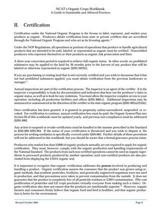 Revised October 2003 Page 6
NCAT’s Organic Crops Workbook:
A Guide to Sustainable and Allowed Practices
II. Certification
Certification under the National Organic Program is the license to label, represent, and market your
products as organic. Producers obtain certification from state or private certifiers that are accredited
through the National Organic Program and who act as its licensing agents. 10
Under the NOP Regulations, all operations or portions of operations that produce or handle agricultural
products that are intended to be sold, labeled, or represented as organic must be certified. Noncertified
producers who represent themselves or their products as organic risk prosecution and fines.
A three-year conversion period is required to achieve full organic status. In other words, no prohibited
substances may be applied to the land for 36 months prior to the harvest of any product that will be
labeled or otherwise represented as organic [§205.202(b)].
If you are purchasing or renting land that is not currently certified and you wish to document that it has
not had prohibited substances applied, you must obtain verification from the previous landowner or
manager.11
Annual inspections are part of the certification process. The inspector is an agent of the certifier. It is the
inspector’s responsibility to look for documentation and indicators that bear out the producer’s claim to
organic status, as well as to look for any violations. You must allow the inspector complete access to your
operation, including all production facilities and offices [§205.400(c)]. Additional inspections may be
announced or unannounced at the discretion of the certifier or the state organic program [§205.403(a)(2)(iii)].
Once certification has been granted, it is granted in perpetuity unless surrendered, suspended, or re-
voked. For certification to continue, annual certification fees must be paid, the Organic System Plan (see
Section III of this workbook) must be updated yearly, and previous non-compliances must be addressed
[§205.406].
Any action to suspend or revoke certification must be handled in the manner prescribed in the Standard
in §205.660–§205.664. If the status of your certification is threatened and you wish to dispute it, the
process for seeking mediation is specifically covered under §205.663. Further details of these provisions
will not be addressed in this workbook, but you should be aware that a formal grievance process exists.
Producers who market less than $5000 of organic products annually are not required to apply for organic
certification. They must, however, comply with the organic production and handling requirements of
the National Standard. The products from such non-certified operations cannot be used as organic ingre-
dients in processed products produced by another operation; such non-certified products are also pre-
cluded from displaying the USDA organic seal.
It is important to recognize that organic certification addresses the process involved in producing and
handling a product. Organic certification assures the consumer that the product was grown using or-
ganic methods, that synthetic pesticides, fertilizers, and genetically engineered organisms were not used
in production, and that precautions were taken to prevent contamination from the outside. It does not
guarantee that the product is completely free of all pesticide residues or GMO contamination. (The vast
proliferation of pesticides and GE crops precludes virtually everyone from making such a claim.) Or-
ganic certification also does not ensure that the products are nutritionally superior.12
However, organic
farmers and consumers firmly believe that organic food and feed is healthier, and that organic produc-
tion is better for the environment.
 