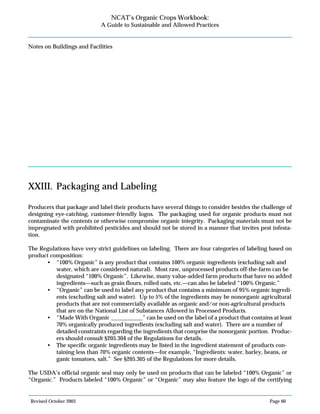 Revised October 2003 Page 60
NCAT’s Organic Crops Workbook:
A Guide to Sustainable and Allowed Practices
Notes on Buildings and Facilities
XXIII. Packaging and Labeling
Producers that package and label their products have several things to consider besides the challenge of
designing eye-catching, customer-friendly logos. The packaging used for organic products must not
contaminate the contents or otherwise compromise organic integrity. Packaging materials must not be
impregnated with prohibited pesticides and should not be stored in a manner that invites pest infesta-
tion.
The Regulations have very strict guidelines on labeling. There are four categories of labeling based on
product composition:
• “100% Organic” is any product that contains 100% organic ingredients (excluding salt and
water, which are considered natural). Most raw, unprocessed products off-the-farm can be
designated “100% Organic”. Likewise, many value-added farm products that have no added
ingredients—such as grain flours, rolled oats, etc.—can also be labeled “100% Organic.”
• “Organic” can be used to label any product that contains a minimum of 95% organic ingredi-
ents (excluding salt and water). Up to 5% of the ingredients may be nonorganic agricultural
products that are not commercially available as organic and/or non-agricultural products
that are on the National List of Substances Allowed in Processed Products.
• “Made With Organic ___________” can be used on the label of a product that contains at least
70% organically produced ingredients (excluding salt and water). There are a number of
detailed constraints regarding the ingredients that comprise the nonorganic portion. Produc-
ers should consult §205.304 of the Regulations for details.
• The specific organic ingredients may be listed in the ingredient statement of products con-
taining less than 70% organic contents—for example, “Ingredients: water, barley, beans, or
ganic tomatoes, salt.” See §205.305 of the Regulations for more details.
The USDA’s official organic seal may only be used on products that can be labeled “100% Organic” or
“Organic.” Products labeled “100% Organic” or “Organic” may also feature the logo of the certifying
 