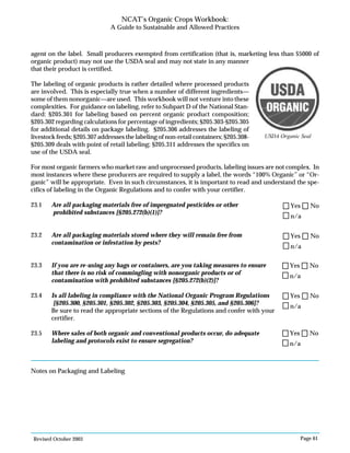 Revised October 2003 Page 61
NCAT’s Organic Crops Workbook:
A Guide to Sustainable and Allowed Practices
agent on the label. Small producers exempted from certification (that is, marketing less than $5000 of
organic product) may not use the USDA seal and may not state in any manner
that their product is certified.
The labeling of organic products is rather detailed where processed products
are involved. This is especially true when a number of different ingredients—
some of them nonorganic—are used. This workbook will not venture into these
complexities. For guidance on labeling, refer to Subpart D of the National Stan-
dard: §205.301 for labeling based on percent organic product composition;
§205.302 regarding calculations for percentage of ingredients; §205.303-§205.305
for additional details on package labeling. §205.306 addresses the labeling of
livestock feeds; §205.307 addresses the labeling of non-retail containers; §205.308-
§205.309 deals with point of retail labeling; §205.311 addresses the specifics on
use of the USDA seal.
For most organic farmers who market raw and unprocessed products, labeling issues are not complex. In
most instances where these producers are required to supply a label, the words “100% Organic” or “Or-
ganic” will be appropriate. Even in such circumstances, it is important to read and understand the spe-
cifics of labeling in the Organic Regulations and to confer with your certifier.
23.1 Are all packaging materials free of impregnated pesticides or other
prohibited substances [§205.272(b)(1)]?
23.2 Are all packaging materials stored where they will remain free from
contamination or infestation by pests?
23.3 If you are re-using any bags or containers, are you taking measures to ensure
that there is no risk of commingling with nonorganic products or of
contamination with prohibited substances [§205.272(b)(2)]?
23.4 Is all labeling in compliance with the National Organic Program Regulations
[§205.300, §205.301, §205.302, §205.303, §205.304, §205.305, and §205.306]?
Be sure to read the appropriate sections of the Regulations and confer with your
certifier.
23.5 Where sales of both organic and conventional products occur, do adequate
labeling and protocols exist to ensure segregation?
Notes on Packaging and Labeling
USDA Organic Seal
n/a
Yes No
n/a
Yes No
n/a
Yes No
n/a
Yes No
n/a
Yes No
 