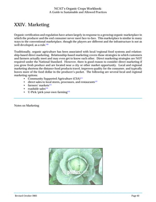 Revised October 2003 Page 62
NCAT’s Organic Crops Workbook:
A Guide to Sustainable and Allowed Practices
XXIV. Marketing
Organic certification and regulation have arisen largely in response to a growing organic marketplace in
which the producer and the end consumer never meet face-to-face. This marketplace is similar in many
ways to the conventional marketplace, though the players are different and the infrastructure is not as
well developed, as a rule.110
Traditionally, organic agriculture has been associated with local/regional food systems and relation-
ship-based direct marketing. Relationship-based marketing covers those strategies in which customers
and farmers actually meet and may even get to know each other. Direct marketing strategies are NOT
required under the National Standard. However, there is good reason to consider direct marketing if
you grow fresh produce and are located near a city or other market opportunity. Local and regional
marketing shortens the distance food products travel, improves quality for the consumer, and typically
leaves more of the food dollar in the producer’s pocket. The following are several local and regional
marketing options:
• Community Supported Agriculture (CSA)111
• direct sales to local stores, processors, and restaurants112
• farmers’ markets113
• roadside sales114
• U-Pick/pick-your-own farming115
Notes on Marketing
 