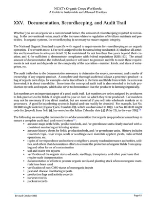 Revised October 2003 Page 63
NCAT’s Organic Crops Workbook:
A Guide to Sustainable and Allowed Practices
XXV. Documentation, Recordkeeping, and Audit Trail
Whether you are an organic or a conventional farmer, the amount of recordkeeping required is increas-
ing. In the conventional realm, much of the increase relates to regulation of fertilizer nutrients and pes-
ticides. In organic systems, the recordkeeping is necessary to ensure organic integrity.
The National Organic Standard is specific with regard to requirements for recordkeeping on an organic
operation. The records must: 1.) be well-adapted to the business being conducted; 2.) disclose all activi-
ties and transactions in adequate detail; 3.) be maintained for not less than five years beyond their cre-
ation; and 4.) be sufficient to demonstrate compliance with federal regulations [§205.103]. The actual
amount of documentation the individual producer will need to generate and file to meet these require-
ments is not exact and depends on the complexity of the operation—number, kinds, and sizes of enter-
prises, etc.
The audit trail refers to the documentation necessary to determine the source, movement, and transfer of
ownership of any organic product. A complete and thorough audit trail allows a processed product—a
bag of organic corn chips, for example—to be traced back to the farm and fields from which the corn was
harvested; it is about traceability. Sometimes the concept of audit trail is also extended to include pro-
duction records and inputs, which also serve to demonstrate that the producer is farming organically.
Lot numbers are an important aspect of a good audit trail. Lot numbers are codes assigned by producers
to link products to the fields of origin and the year or date on which they were produced. Lot numbers
may not be necessary if you direct market, but are essential if you sell into wholesale markets or to
processors. A good lot numbering system is logical and can readily be decoded. For example, Lot No.
OC0603 might code for Organic Corn, from bin #06, which was harvested in 2003. Lot No. B041433 might
code for Broccoli, from field 04, harvested on the Julian Calendar date 143 (May 23), in the year 2003.116
The following are among the common forms of documentation that organic crop producers must keep to
ensure a complete audit trail and record system117
:
• accurate maps with fields, production beds, and/or greenhouse units clearly marked with a
consistent numbering or lettering system
• accurate history sheets for fields, production beds, and/or greenhouse units. History includes
record of crops, cover crops, seeds or seedlings used, materials applied, yields, dates of field
operations, etc.
• copies of correspondence and notices to neighbors, county road maintenance authorities, utili-
ties, and others that demonstrate efforts to ensure the protection of organic fields from spray-
ing and other forms of contamination
• soil and water test reports
• verification of the organic status of seeds, seedlings, transplants, and other purchases that
require such documentation
• documentation of efforts to procure organic seeds and planting stock when nonorganic mate-
rials have been used
• verification of non-GMO status of nonorganic inputs
• pest and disease monitoring reports
• production logs and activity records
• harvest records
• packout records
 