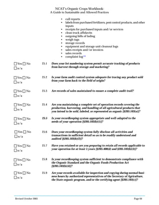 Revised October 2003 Page 64
NCAT’s Organic Crops Workbook:
A Guide to Sustainable and Allowed Practices
• cull reports
• labels from purchased fertilizers, pest control products, and other
inputs
• receipts for purchased inputs and/or services
• clean truck affidavits
• outgoing bills of lading
• weigh tags
• storage records
• equipment and storage unit cleanout logs
• sales receipts and/or invoices
• sales records
• complaint log118
25.1 Does your lot numbering system permit accurate tracking of products
from harvest through storage and marketing?
25.2 Is your farm audit control system adequate for tracing any product sold
from your farm back to the field of origin?
25.3 Are records of sales maintained to ensure a complete audit trail?
25.4 Are you maintaining a complete set of operation records covering the
production, harvesting, and handling of all agricultural products that
you intend to be sold, labeled, or represented as organic [§205.103(a)]?
25.5 Is your recordkeeping system appropriate and well-adapted to the
needs of your operation [§205.103(b)(1)]?
25.6 Does your recordkeeping system fully disclose all activities and
transactions in sufficient detail so as to be readily understood and
audited [§205.103(b)(2)]?
25.7 Have you retained or are you preparing to retain all records applicable to
your operation for at least 5 years [§205.400(d) and §205.103(b)(3)]?
25.8 Is your recordkeeping system sufficient to demonstrate compliance with
the Organic Standard and the Organic Foods Production Act
[§205.103(b)(4)]?
25.9 Are your records available for inspection and copying during normal busi-
ness hours by authorized representatives of the Secretary of Agriculture,
the State organic program, and/or the certifying agent [§205.103(c)]?
n/a
Yes No
n/a
Yes No
n/a
Yes No
n/a
Yes No
n/a
Yes No
n/a
Yes No
n/a
Yes No
n/a
Yes No
n/a
Yes No
 