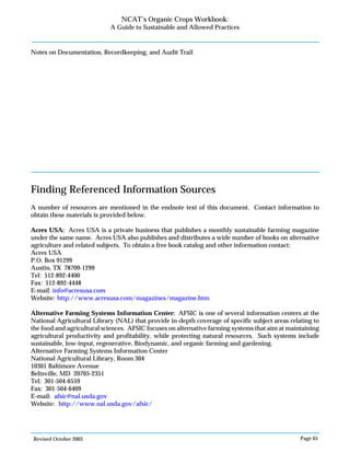 Revised October 2003 Page 65
NCAT’s Organic Crops Workbook:
A Guide to Sustainable and Allowed Practices
Notes on Documentation, Recordkeeping, and Audit Trail
Finding Referenced Information Sources
A number of resources are mentioned in the endnote text of this document. Contact information to
obtain these materials is provided below.
Acres USA: Acres USA is a private business that publishes a monthly sustainable farming magazine
under the same name. Acres USA also publishes and distributes a wide number of books on alternative
agriculture and related subjects. To obtain a free book catalog and other information contact:
Acres USA
P.O. Box 91299
Austin, TX 78709-1299
Tel: 512-892-4400
Fax: 512-892-4448
E-mail: info@acresusa.com
Website: http://www.acresusa.com/magazines/magazine.htm
Alternative Farming Systems Information Center: AFSIC is one of several information centers at the
National Agricultural Library (NAL) that provide in-depth coverage of specific subject areas relating to
the food and agricultural sciences. AFSIC focuses on alternative farming systems that aim at maintaining
agricultural productivity and profitability, while protecting natural resources. Such systems include
sustainable, low-input, regenerative, Biodynamic, and organic farming and gardening.
Alternative Farming Systems Information Center
National Agricultural Library, Room 304
10301 Baltimore Avenue
Beltsville, MD 20705-2351
Tel: 301-504-6559
Fax: 301-504-6409
E-mail: afsic@nal.usda.gov
Website: http://www.nal.usda.gov/afsic/
 