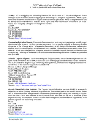 Revised October 2003 Page 66
NCAT’s Organic Crops Workbook:
A Guide to Sustainable and Allowed Practices
ATTRA: ATTRA (Appropriate Technology Transfer for Rural Areas) is a USDA-funded project that is
managed by the National Center for Appropriate Technology—a non-profit organization. ATTRA pub-
lishes and distributes information on organic and sustainable agriculture. Many of its publications can
be directly downloaded from its website. Hard copies and other information and services can be ob-
tained at no charge by calling the toll-free phone number.
ATTRA
P.O. Box 3657
Fayetteville, AR 72702-3657
Tel: 800-346-9140
Tel: 479-442-9824
Fax: 479-442-9842
Website: http://attra.ncat.org/
Cooperative Extension Service: Every state has one or more land grant universities that provide exten-
sion outreach for farmers. Local access to each state’s services is usually available at the county level in
the person of the “County Agent.” Cooperative Extension typically has good information on basic pro-
duction practices—seeding dates, recommended crop varieties, cover crop varieties, conservation prac-
tices, etc. While resources pertinent to organic production have been limited, the situation in most states
is improving. A listing of addresses for state cooperative extension publications offices is appended to
this workbook.
National Organic Program: The National Organic Program (NOP) was created to implement the Or-
ganic Foods Production Act of 1990, which is the over-arching legislation behind the federal standards.
The NOP’s website is the place to go for viewing the Regulations, and to monitor the progress and recom-
mendations of the National Organic Standards Board.
Richard Matthews, Program Manager
National Organic Program
USDA-AMS-TMP-NOP
Room 4008—South Building
1400 and Independence Avenue, SW
Washington, DC 20250-0020
Tel: 202-720-3252
Fax: 202-205-7808
E-mail: NOP.Webmaster@usda.gov
Website: http://www.ams.usda.gov/nop/indexIE.htm
Organic Materials Review Institute: The Organic Materials Review Institute (OMRI) is a nonprofit
organization whose primary mission is to publish and disseminate generic and specific (brand name)
lists of materials allowed and prohibited for use in the production, processing, and handling of organic
food and fiber. OMRI also conducts scientific research and education on the use of materials by the
organic industry. Subscriptions to OMRI include the current generic and brand name supplier lists, with
periodic updates and a quarterly newsletter.
OMRI
Box 11558
Eugene, OR 97440
Tel: 541-343-7600
Fax: 541-343-8971
E-mail: info@omri.org
Website: http://www.omri.org/
 