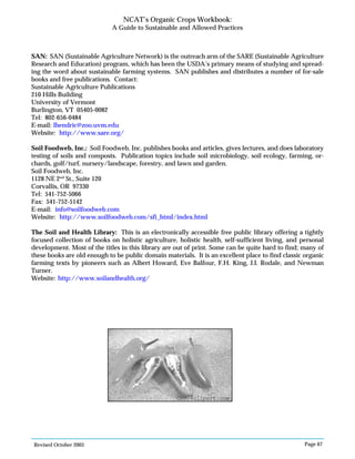 Revised October 2003 Page 67
NCAT’s Organic Crops Workbook:
A Guide to Sustainable and Allowed Practices
SAN: SAN (Sustainable Agriculture Network) is the outreach arm of the SARE (Sustainable Agriculture
Research and Education) program, which has been the USDA’s primary means of studying and spread-
ing the word about sustainable farming systems. SAN publishes and distributes a number of for-sale
books and free publications. Contact:
Sustainable Agriculture Publications
210 Hills Building
University of Vermont
Burlington, VT 05405-0082
Tel: 802-656-0484
E-mail: lhendric@zoo.uvm.edu
Website: http://www.sare.org/
Soil Foodweb, Inc.: Soil Foodweb, Inc. publishes books and articles, gives lectures, and does laboratory
testing of soils and composts. Publication topics include soil microbiology, soil ecology, farming, or-
chards, golf/turf, nursery/landscape, forestry, and lawn and garden.
Soil Foodweb, Inc.
1128 NE 2nd
St., Suite 120
Corvallis, OR 97330
Tel: 541-752-5066
Fax: 541-752-5142
E-mail: info@soilfoodweb.com
Website: http://www.soilfoodweb.com/sfi_html/index.html
The Soil and Health Library: This is an electronically accessible free public library offering a tightly
focused collection of books on holistic agriculture, holistic health, self-sufficient living, and personal
development. Most of the titles in this library are out of print. Some can be quite hard to find; many of
these books are old enough to be public domain materials. It is an excellent place to find classic organic
farming texts by pioneers such as Albert Howard, Eve Balfour, F.H. King, J.I. Rodale, and Newman
Turner.
Website: http://www.soilandhealth.org/
©2004clipart.com
 