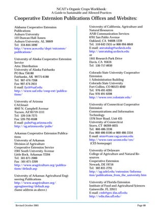 Revised October 2003 Page 68
NCAT’s Organic Crops Workbook:
A Guide to Sustainable and Allowed Practices
Cooperative Extension Publications Offices and Websites:
Alabama Cooperative Extension
Publications
Auburn University
122 Duncan Hall Annex
Auburn University, AL 36849
Tel: 334-844-5690
http://www.aces.edu/dept/extcomm/
publications/
University of Alaska Cooperative Extension
Service
Attn: Distribution
University of Alaska Fairbanks
PO Box 756180
Fairbanks, AK 99775-6180
Tel: 907-474-7268
Fax: 907-474-2631
E-mail: fycit@uaf.edu
http://www.uaf.edu/coop-ext/publica-
tions/
University of Arizona
CALSmart
4042 N. Campbell Avenue
Tucson, AZ 85719-1111
Tel: 520-318-7275
Fax: 520-795-8508
E-mail: pubs@ag.arizona.edu
http://ag.arizona.edu/pubs/
Arkansas Cooperative Extension Publica-
tions
University of Arkansas
Division of Agriculture
Cooperative Extension Service
2301 South University Avenue
Little Rock, Arkansas 72204
Tel: 501-671-2000
Fax : 501-671-2209
http://www.aragriculture.org/publica-
tions/default.asp
University of Arkansas Agricultural Engi-
neering Publications
http://www.aragriculture.org/
agengineering/default.asp
(Same address as above.)
University of California, Agriculture and
Natural Resources
ANR Communication Services
6701 San Pablo Avenue
Oakland, CA 94608-1239
Tel: 510-642-2431 or 800-994-8849
E-mail: anrcatalog@ucdavis.edu
http://anrcatalog.ucdavis.edu
or
1441 Research Park Drive
Davis, CA 95616
Tel: 530-757-8930
Colorado State University Cooperative
Extension
1 Administration Building
Colorado State University
Fort Collins, CO 80523-4040
Tel: 970-491-6281
Fax: 970-491-6208
http://www.cerc.colostate.edu/
University of Connecticut Cooperative
Extension
Communications and Information
Technology
1376 Storr Road, Unit 435
University of Connecticut
Storrs, CT 06269-4035
Tel: 860-486-3336
Fax: 860-486-0100 or 860-486-3334
E-mail: store@canr.cag.uconn.edu
http://www.canr.uconn.edu/ces/
(CES homepage)
University of Delaware
College of Agriculture and Natural Re-
sources
Cooperative Extension
Newark, DE 19716
Tel: 302-831-2791
http://ag.udel.edu/extension/Informa-
tion/publications_from_the_university.htm
University of Florida Extension
Institute of Food and Agricultural Sciences
Gainesville, FL 32611
E-mail: cmh@gnv.ifas.ufl.edu
http://edis.ifas.ufl.edu/
 