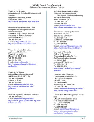 Revised October 2003 Page 69
NCAT’s Organic Crops Workbook:
A Guide to Sustainable and Allowed Practices
University of Georgia
College of Agricultural and Environmental
Sciences
Cooperative Extension Service
Athens, GA 30602
http://www.ces.uga.edu/ces/pubs.html
Publications and Information Office
College of Tropical Agriculture and
Human Resources
3050 Maile Way, Gilmore Hall 119
University of Hawaii at Manoa
Honolulu, HI 96822
Tel: 808-956-7046
E-mail: ctahrpub@hawaii.edu
http://www2.ctahr.hawaii.edu/oc/
University of Idaho Extension
Agricultural Publications
University of Idaho
Moscow, ID 83844-2240
Tel: 208-885-7982
Fax: 208-885-4648
E-mail: cking@uidaho.edu
http://info.ag.uidaho.edu/Catalog/
catalog.htm
University of Illinois
Office of Extension and Outreach
214 Mumford Hall (MC-710)
1301 W. Gregory Dr.
Urbana, IL 61801
Tel: 217-333-5900
E-mail: extension@aces.uiuc.edu
http://www.extension.uiuc.edu/
pubs.html
Purdue Cooperative Extension (Indiana)
Tel: 888-398-4636)
E-mail: extension@aes.purdue.edu
http://www.agcom.purdue.edu/AgCom/
Pubs/menu.htm
Iowa State University Extension
Extension Distribution Center
119 Printing and Publications Building
Iowa State University
Ames, Iowa 50011-3171
Tel: 515-294-5247
Fax: 515-294-2945
E-mail: pubdist@iastate.edu
http://www.exnet.iastate.edu/pubs/
Kansas State University Extension
Production Services
Kansas State University
24 Umberger Hall
Manhattan, KS 66506-3402
Tel: 785-532-5830
Fax: 785-532-7938
E-mail: orderpub@lists.oznet.ksu.edu
http://www.oznet.ksu.edu/library/
University of Kentucky
College of Agriculture
Cooperative Extension Service
Ag Communications Services
131 Scovell Hall
Lexington, KY 40546-0064
Tel: 859-257-4736
Fax: 859-323-1051
http://www.ca.uky.edu/coahome/
pubs.htm
Louisiana State University
Cooperative Extension Service
LSU Agricultural Center
P.O. Box 25203
101 Efferson Hall
Baton Rouge, LA 70894-5203
Tel: 225-578-2263
E-mail: communications@agctr.lsu.edu
http://www.lsuagcenter.com/
University of Maine Cooperative Exten-
sion
UMCE Communications Office
5741 Libby Hall, Room 110
Orono, ME 04469-5741
Tel: 207-581-3269
Fax: 207-581-1387
E-mail: tnelson@umext.maine.edu
http://www.umext.maine.edu/
publications/catalog.htm
 