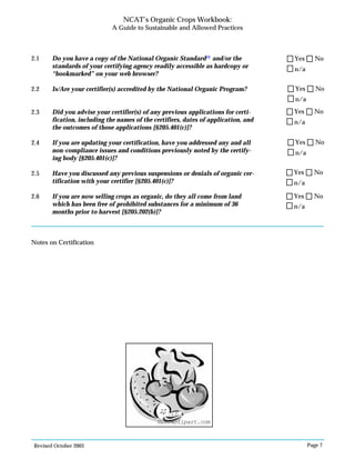 Revised October 2003 Page 7
NCAT’s Organic Crops Workbook:
A Guide to Sustainable and Allowed Practices
2.1 Do you have a copy of the National Organic Standard13
and/or the
standards of your certifying agency readily accessible as hardcopy or
“bookmarked” on your web browser?
2.2 Is/Are your certifier(s) accredited by the National Organic Program?
2.3 Did you advise your certifier(s) of any previous applications for certi-
fication, including the names of the certifiers, dates of application, and
the outcomes of those applications [§205.401(c)]?
2.4 If you are updating your certification, have you addressed any and all
non-compliance issues and conditions previously noted by the certify-
ing body [§205.401(c)]?
2.5 Have you discussed any previous suspensions or denials of organic cer-
tification with your certifier [§205.401(c)]?
2.6 If you are now selling crops as organic, do they all come from land
which has been free of prohibited substances for a minimum of 36
months prior to harvest [§205.202(b)]?
Notes on Certification
n/a
Yes No
n/a
Yes No
n/a
Yes No
n/a
Yes No
n/a
Yes No
n/a
Yes No
©2004clipart.com
 
