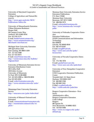 Revised October 2003 Page 70
NCAT’s Organic Crops Workbook:
A Guide to Sustainable and Allowed Practices
University of Maryland Cooperative
Extension
College of Agriculture and Natural Re-
sources
http://www.agnr.umd.edu/MCE/
Publications/index.cfm
University of Massachusetts Extension
UMass Extension Bookstore
Draper Hall
40 Campus Center Way
Amherst, MA 01003-9244
Fax: 413-545-5174
E-mail: books@umext.umass.edu
http://www.umassextension.org/
Merchant2/merchant.mv
Michigan State University Extension
108 Agriculture Hall
East Lansing, MI 48824-1039
Tel: 517-355-2308
Fax: 517-355-6473
E-mail: msue@msue.msu.edu
http://ceenet.msue.msu.edu/bulletin/
ctlgmast.html
University of Minnesota Extension Service
Extension Distribution Center
405 Coffey Hall
420 Eckles Avenue
University of Minnesota
St. Paul, MN 55108-6068
Tel: 612-624-4900 or 800-876-8636
Fax: 612-625-6281
E-mail: order@extension.umn.edu
http://www.extension.umn.edu/units/
dc/
Mississippi State University Extension
Service
http://msucares.com/pubs/index.html
University of Missouri Outreach and
Extension
E-mail: communicationse@umsystem.edu
http://muextension.missouri.edu/ex-
plore/
Montana State University Extension Service
Extension Publications
P.O. Box 172040
Montana State University
Bozeman, MT 59717-2040
Tel: 406-994-3273
E-mail: orderpubs@montana.edu
http://www.montana.edu/wwwpb/
pubs/
University of Nebraska Cooperative Exten-
sion
Extension Publications
IANR Communications and Information
Technology
Box 830918
Lincoln, NE 68583-0918
Fax: 402-472-0542
E-mail: tmcgill@unl.edu
http://www.ianr.unl.edu/pubs/
browse.htm
University of Nevada Cooperative Exten-
sion
Tel: 775-784-7070
E-mail: gooda@unce.unr.edu
http://www.unce.unr.edu/pubs.html
University of New Hampshire Cooperative
Extension
UNH Cooperative Extension Publication
Center
Nesmith Hall, 131 Main Street
Durham, NH 03824-3597
Tel: 603-862-2346
Fax: 603-862-2441
E-Mail: ce.pubs@unh.edu
http://ceinfo.unh.edu/pubs.htm
Rutgers Cooperative Extension—New
Jersey
Administrative office:
Rutgers Cooperative Extension
Cook College
Rutgers
88 Lipman Dr.
New Brunswick, NJ 08901-8525
Tel: 732-932-9306
http://www.rce.rutgers.edu/pubs/
default.asp
 
