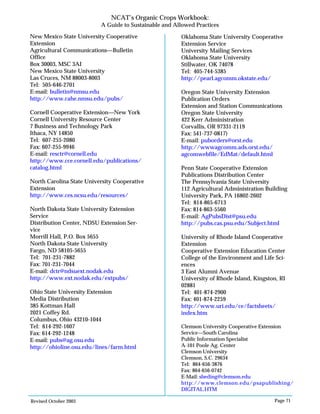 Revised October 2003 Page 71
NCAT’s Organic Crops Workbook:
A Guide to Sustainable and Allowed Practices
New Mexico State University Cooperative
Extension
Agricultural Communications—Bulletin
Office
Box 30003, MSC 3AI
New Mexico State University
Las Cruces, NM 88003-8003
Tel: 505-646-2701
E-mail: bulletin@nmsu.edu
http://www.cahe.nmsu.edu/pubs/
Cornell Cooperative Extension—New York
Cornell University Resource Center
7 Business and Technology Park
Ithaca, NY 14850
Tel: 607-255-2080
Fax: 607-255-9946
E-mail: resctr@cornell.edu
http://www.cce.cornell.edu/publications/
catalog.html
North Carolina State University Cooperative
Extension
http://www.ces.ncsu.edu/resources/
North Dakota State University Extension
Service
Distribution Center, NDSU Extension Ser-
vice
Morrill Hall, P.O. Box 5655
North Dakota State University
Fargo, ND 58105-5655
Tel: 701-231-7882
Fax: 701-231-7044
E-mail: dctr@ndsuext.nodak.edu
http://www.ext.nodak.edu/extpubs/
Ohio State University Extension
Media Distribution
385 Kottman Hall
2021 Coffey Rd.
Columbus, Ohio 43210-1044
Tel: 614-292-1607
Fax: 614-292-1248
E-mail: pubs@ag.osu.edu
http://ohioline.osu.edu/lines/farm.html
Oklahoma State University Cooperative
Extension Service
University Mailing Services
Oklahoma State University
Stillwater, OK 74078
Tel: 405-744-5385
http://pearl.agcomm.okstate.edu/
Oregon State University Extension
Publication Orders
Extension and Station Communications
Oregon State University
422 Kerr Administration
Corvallis, OR 97331-2119
Fax: 541-737-0817)
E-mail: puborders@orst.edu
http://wwwagcomm.ads.orst.edu/
agcomwebfile/EdMat/default.html
Penn State Cooperative Extension
Publications Distribution Center
The Pennsylvania State University
112 Agricultural Administration Building
University Park, PA 16802-2602
Tel: 814-865-6713
Fax: 814-863-5560
E-mail: AgPubsDist@psu.edu
http://pubs.cas.psu.edu/Subject.html
University of Rhode Island Cooperative
Extension
Cooperative Extension Education Center
College of the Environment and Life Sci-
ences
3 East Alumni Avenue
University of Rhode Island, Kingston, RI
02881
Tel: 401-874-2900
Fax: 401-874-2259
http://www.uri.edu/ce/factsheets/
index.htm
Clemson University Cooperative Extension
Service—South Carolina
Public Information Specialist
A-101 Poole Ag. Center
Clemson University
Clemson, S.C. 29634
Tel: 864-656-3876
Fax: 864-656-0742
E-Mail: sbeding@clemson.edu
http://www.clemson.edu/psapublishing/
DIGITAL.HTM
 