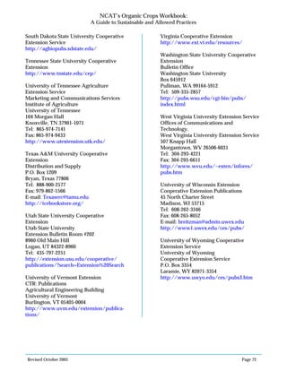 Revised October 2003 Page 72
NCAT’s Organic Crops Workbook:
A Guide to Sustainable and Allowed Practices
South Dakota State University Cooperative
Extension Service
http://agbiopubs.sdstate.edu/
Tennessee State University Cooperative
Extension
http://www.tnstate.edu/cep/
University of Tennessee Agriculture
Extension Service
Marketing and Communications Services
Institute of Agriculture
University of Tennessee
104 Morgan Hall
Knoxville, TN 37901-1071
Tel: 865-974-7141
Fax: 865-974-9433
http://www.utextension.utk.edu/
Texas A&M University Cooperative
Extension
Distribution and Supply
P.O. Box 1209
Bryan, Texas 77806
Tel: 888-900-2577
Fax: 979-862-1566
E-mail: Texaserc@tamu.edu
http://tcebookstore.org/
Utah State University Cooperative
Extension
Utah State University
Extension Bulletin Room #202
8960 Old Main Hill
Logan, UT 84322-8960
Tel: 435-797-2251
http://extension.usu.edu/cooperative/
publications/?search=Extension%20Search
University of Vermont Extension
CTR: Publications
Agricultural Engineering Building
University of Vermont
Burlington, VT 05405-0004
http://www.uvm.edu/extension/publica-
tions/
Virginia Cooperative Extension
http://www.ext.vt.edu/resources/
Washington State University Cooperative
Extension
Bulletin Office
Washington State University
Box 645912
Pullman, WA 99164-5912
Tel: 509-335-2857
http://pubs.wsu.edu/cgi-bin/pubs/
index.html
West Virginia University Extension Service
Offices of Communications and
Technology.
West Virginia University Extension Service
507 Knapp Hall
Morgantown, WV 26506-6031
Tel: 304-293-4221
Fax: 304-293-6611
http://www.wvu.edu/~exten/infores/
pubs.htm
University of Wisconsin Extension
Cooperative Extension Publications
45 North Charter Street
Madison, WI 53715
Tel: 608-262-3346
Fax: 608-265-8052
E-mail: breitzman@admin.uwex.edu
http://www1.uwex.edu/ces/pubs/
University of Wyoming Cooperative
Extension Service
University of Wyoming
Cooperative Extension Service
P.O. Box 3354
Laramie, WY 82071-3354
http://www.uwyo.edu/ces/pubs3.htm
 