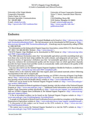 Revised October 2003 Page 73
NCAT’s Organic Crops Workbook:
A Guide to Sustainable and Allowed Practices
University of the Virgin Islands
Cooperative Extension
Clarice Clarke, St. Croix
Extension Specialist, Communications
Tel: 340-692-4060
E-mail: cclarke@uvi.edu
http://rps.uvi.edu/CES/comhome.htm
University of Guam Cooperative Extension
Victor T. Artero, Associate Dean/Director
CES
CALS Building, Room 206
UOG Station, Mangilao GU 96923
E-mail: vartero@uog9.uog.edu
http://www.uog.edu/cals/site/
publications.html
Endnotes
1
A brief description of NCAT’s Organic Livestock Workbook can be found at <http://attra.ncat.org/attra-
pub/livestockworkbooksum.html>. The full document can be downloaded in PDF format at <http://
attra.ncat.org/attra-pub/PDF/livestockworkbook.pdf>. A hardcopy may be requested by calling ATTRA
at 1-800-346-9140.
2
For information on the Independent Organic Inspectors Association, contact IOIA, P.O. Box 6, Broadus,
MT 59317, Tel: 406-436-2031, Website: <http://www.ioia.net/>.
3
NCAT’S Organic Crops Workbook can be downloaded in PDF format at <http://attra.ncat.org/attra-
pub/PDF/cropsworkbook.pdf>.
4
The 1990 Asilomar Declaration states that “[a] sustainable agriculture provides nourishing food, pro-
tects those who work the land, helps stabilize the earth’s climate, and safeguards soil and water.” The
American Society of Agronomy’s definition says that “[a] sustainable agriculture is one that, over the
long term, enhances the environmental quality and the resource base on which agriculture depends;
provides for basic human food and fiber needs; is economically viable; and enhances the quality of life
for farmers and society as a whole.”
5
You may also wish to use the National Organic Program Compliance Checklist for Producers, available from
ATTRA at <http://attra.ncat.org/attra-pub/PDF/compliance.pdf>.
6
Humus refers to the relatively stable state that organic plant and animal materials achieve following
decomposition in the soil or compost pile.
7
For more information on the history of organic farming, see ATTRA’s Overview of Organic Crop Produc-
tion at <http://attra.ncat.org/attra-pub/organiccrop.html>. To access some of the classic texts on hu-
mus farming visit the Soil and Health Library website at <http://www.soilandhealth.org>.
8
OFPA text can be found on the National Organic Program website at <http://www.ams.usda.gov/
nop/archive/OFPA.html>.
9
For more information on federal regulation of organic farming, visit the website of the National Organic
Program at <http://www.ams.usda.gov/nop/>. Additional useful information can be accessed on the
Organic Trade Association website specifically at <http://www.ota.com/organic/us_standards.html>.
Also see ATTRA’s Organic Farm Certification & The National Organic Program at <http://attra.ncat.org/
attra-pub/organcert.html>.
10
A list of accredited certifiers can be found on the National Organic Program website at <http://
www.ams.usda.gov/nop/CertifyingAgents/Accredited.html>.
11
A sample of a Purchased or Rented Land Verification Form is provided as a template on the Minnesota
Department of Agriculture website at <http://www.mda.state.mn.us/esap/organic/sampleforms.pdf >.
12
A discussion of this subject can be found on the OTA website at <http://www.ota.com/
NewYorkTimesJuly16.html>.
13
The easiest way to access the National Organic Standard is to visit the NOP’s website at <http://
www.ams.usda.gov/nop/NOP/standards.html>.
 