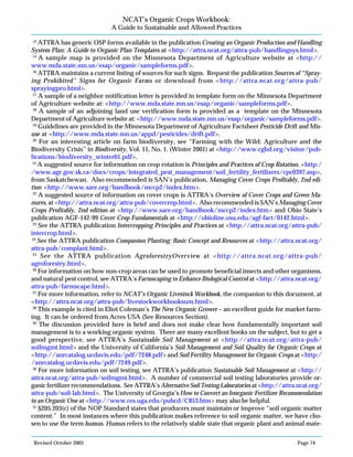 Revised October 2003 Page 74
NCAT’s Organic Crops Workbook:
A Guide to Sustainable and Allowed Practices
14
ATTRA has generic OSP forms available in the publication Creating an Organic Production and Handling
System Plan: A Guide to Organic Plan Templates at <http://attra.ncat.org/attra-pub/handlingsys.html>.
15
A sample map is provided on the Minnesota Department of Agriculture website at <http://
www.mda.state.mn.us/esap/organic/sampleforms.pdf>.
16
ATTRA maintains a current listing of sources for such signs. Request the publication Sources of “Spray-
ing Prohibited” Signs for Organic Farms or download from <http://attra.ncat.org/attra-pub/
sprayingpro.html>.
17
A sample of a neighbor notification letter is provided in template form on the Minnesota Department
of Agriculture website at: <http://www.mda.state.mn.us/esap/organic/sampleforms.pdf>.
18
A sample of an adjoining land use verification form is provided as a template on the Minnesota
Department of Agriculture website at: <http://www.mda.state.mn.us/esap/organic/sampleforms.pdf>.
19
Guidelines are provided in the Minnesota Department of Agriculture Factsheet Pesticide Drift and Mis-
use at <http://www.mda.state.mn.us/appd/pesticides/drift.pdf>.
20
For an interesting article on farm biodiversity, see “Farming with the Wild: Agriculture and the
Biodiversity Crisis” in Biodiversity, Vol. 11, No. 1. (Winter 2001) at <http://www.cgbd.org/visitor/pub-
lications/biodiversity_winter01.pdf>.
21
A suggested source for information on crop rotation is Principles and Practices of Crop Rotation, <http:/
/www.agr.gov.sk.ca/docs/crops/integrated_pest_management/soil_fertility_fertilizers/cpc0397.asp>,
from Saskatchewan. Also recommended is SAN’s publication, Managing Cover Crops Profitably, 2nd edi-
tion <http://www.sare.org/handbook/mccp2/index.htm>.
22
A suggested source of information on cover crops is ATTRA’s Overview of Cover Crops and Green Ma-
nures, at <http://attra.ncat.org/attra-pub/covercrop.html>. Also recommended is SAN’s Managing Cover
Crops Profitably, 2nd edition at <http://www.sare.org/handbook/mccp2/index.htm> and Ohio State’s
publication AGF-142-99 Cover Crop Fundamentals at <http://ohioline.osu.edu/agf-fact/0142.html>.
23
See the ATTRA publication Intercropping Principles and Practices at <http://attra.ncat.org/attra-pub/
intercrop.html>.
24
See the ATTRA publication Companion Planting: Basic Concept and Resources at <http://attra.ncat.org/
attra-pub/complant.html>.
25
See the ATTRA publication AgroforestryOverview at <http://attra.ncat.org/attra-pub/
agroforestry.html>.
26
For information on how non-crop areas can be used to promote beneficial insects and other organisms,
and natural pest control, see ATTRA’s Farmscaping to Enhance Biological Control at <http://attra.ncat.org/
attra-pub/farmscape.html>.
27
For more information, refer to NCAT’s Organic Livestock Workbook, the companion to this document, at
<http://attra.ncat.org/attra-pub/livestockworkbooksum.html>.
28
This example is cited in Eliot Coleman’s The New Organic Grower – an excellent guide for market farm-
ing. It can be ordered from Acres USA (See Resources Section).
29
The discussion provided here is brief and does not make clear how fundamentally important soil
management is to a working organic system. There are many excellent books on the subject, but to get a
good perspective, see ATTRA’s Sustainable Soil Management at <http://attra.ncat.org/attra-pub/
soilmgmt.html> and the University of California’s Soil Management and Soil Quality for Organic Crops at
<http://anrcatalog.ucdavis.edu/pdf/7248.pdf> and Soil Fertility Management for Organic Crops at <http:/
/anrcatalog.ucdavis.edu/pdf/7249.pdf>.
30
For more information on soil testing, see ATTRA’s publication Sustainable Soil Management at <http://
attra.ncat.org/attra-pub/soilmgmt.html>. A number of commercial soil testing laboratories provide or-
ganic fertilizer recommendations. See ATTRA’s Alternative Soil Testing Laboratories at <http://attra.ncat.org/
attra-pub/soil-lab.html>. The University of Georgia’s How to Convert an Inorganic Fertilizer Recommendation
to an Organic One at <http://www.ces.uga.edu/pubcd/C853.htm> may also be helpful.
31
§205.203(c) of the NOP Standard states that producers must maintain or improve “soil organic matter
content.” In most instances where this publication makes reference to soil organic matter, we have cho-
sen to use the term humus. Humus refers to the relatively stable state that organic plant and animal mate-
 