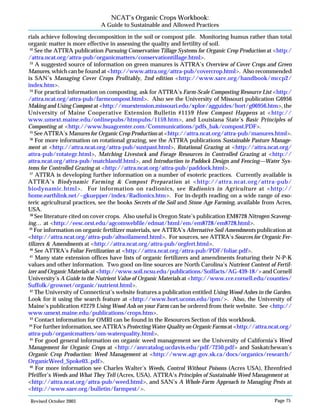 Revised October 2003 Page 75
NCAT’s Organic Crops Workbook:
A Guide to Sustainable and Allowed Practices
rials achieve following decomposition in the soil or compost pile. Monitoring humus rather than total
organic matter is more effective in assessing the quality and fertility of soil.
32
See the ATTRA publication Pursuing Conservation Tillage Systems for Organic Crop Production at <http:/
/attra.ncat.org/attra-pub/organicmatters/conservationtillage.html>.
33
A suggested source of information on green manures is ATTRA’s Overview of Cover Crops and Green
Manures, which can be found at <http://www.attra.org/attra-pub/covercrop.html>. Also recommended
is SAN’s Managing Cover Crops Profitably, 2nd edition <http://www.sare.org/handbook/mccp2/
index.htm>.
34
For practical information on composting, ask for ATTRA’s Farm-Scale Composting Resource List <http:/
/attra.ncat.org/attra-pub/farmcompost.html>. Also see the University of Missouri publication G6956
Making and Using Compost at <http://muextension.missouri.edu/xplor/agguides/hort/g06956.htm>, the
University of Maine Cooperative Extension Bulletin #1159 How Compost Happens at <http://
www.umext.maine.edu/onlinepubs/htmpubs/1159.htm>, and Louisiana State’s Basic Principles of
Composting at <http://www.lsuagcenter.com/Communications/pdfs_bak/compost.PDF>.
35
See ATTRA’s Manures for Organic Crop Production at <http://attra.ncat.org/attra-pub/manures.html>.
36
For more information on rotational grazing, see the ATTRA publications Sustainable Pasture Manage-
ment at <http://attra.ncat.org/attra-pub/sustpast.html>, Rotational Grazing at <http://attra.ncat.org/
attra-pub/rotategr.html>, Matching Livestock and Forage Resources in Controlled Grazing at <http://
attra.ncat.org/attra-pub/matchlandf.html>, and Introduction to Paddock Design and Fencing—Water Sys-
tems for Controlled Grazing at <http://attra.ncat.org/attra-pub/paddock.html>.
37
ATTRA is developing further information on a number of esoteric practices. Currently available is
ATTRA’s Biodynamic Farming & Compost Preparation at <http://attra.ncat.org/attra-pub/
biodynamic.html>. For information on radionics, see Radionics in Agriculture at <http://
home.earthlink.net/~gkuepper/index/Radionics.htm>. For in-depth reading on a wide range of eso-
teric agricultural practices, see the books Secrets of the Soil and Stone Age Farming, available from Acres,
USA.
38
See literature cited on cover crops. Also useful is Oregon State’s publication EM8728 Nitrogen Scaveng-
ing… at <http://eesc.orst.edu/agcomwebfile/edmat/html/em/em8728/em8728.html>.
39
For information on organic fertilizer materials, see ATTRA’s Alternative Soil Amendments publication at
<http://attra.ncat.org/attra-pub/altsoilamend.html>. For sources, see ATTRA’s Sources for Organic Fer-
tilizers & Amendments at <http://attra.ncat.org/attra-pub/orgfert.html>.
40
See ATTRA’s Foliar Fertilization at <http://attra.ncat.org/attra-pub/PDF/foliar.pdf>.
41
Many state extension offices have lists of organic fertilizers and amendments featuring their N-P-K
values and other information. Two good on-line sources are North Carolina’s Nutrient Content of Fertil-
izer and Organic Materials at <http://www.soil.ncsu.edu/publications/Soilfacts/AG-439-18/> and Cornell
University’s A Guide to the Nutrient Value of Organic Materials at <http://www.cce.cornell.edu/counties/
Suffolk/grownet/organic/nutrient.html>.
42
The University of Connecticut’s website features a publication entitled Using Wood Ashes in the Garden.
Look for it using the search feature at <http://www.hort.uconn.edu/ipm/>. Also, the University of
Maine’s publication #2279 Using Wood Ash on your Farm can be ordered from their website. See <http://
www.umext.maine.edu/publications/crops.htm>.
43
Contact information for OMRI can be found in the Resources Section of this workbook.
44
For further information, see ATTRA’s Protecting Water Quality on Organic Farms at <http://attra.ncat.org/
attra-pub/organicmatters/om-waterquality.html>.
45
For good general information on organic weed management see the University of California’s Weed
Management for Organic Crops at <http://anrcatalog.ucdavis.edu/pdf/7250.pdf> and Saskatchewan’s
Organic Crop Production: Weed Management at <http://www.agr.gov.sk.ca/docs/organics/research/
OrganicWeed_Spoke03..pdf>.
46
For more information see Charles Walter’s Weeds, Control Without Poisons (Acres USA), Ehrenfried
Pfeiffer’s Weeds and What They Tell (Acres, USA), ATTRA’s Principles of Sustainable Weed Management at
<http://attra.ncat.org/attra-pub/weed.html>, and SAN’s A Whole-Farm Approach to Managing Pests at
<http://www.sare.org/bulletin/farmpest/>.
 