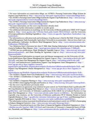 Revised October 2003 Page 76
NCAT’s Organic Crops Workbook:
A Guide to Sustainable and Allowed Practices
47
For more information on conservation tillage, see ATTRA’s Pursuing Conservation Tillage Systems for
Organic Crop Production at <http://attra.ncat.org/attra-pub/organicmatters/conservationtillage.html>.
48
See ATTRA’s Pursuing Conservation Tillage Systems for Organic Crop Production at <http://attra.ncat.org/
attra-pub/organicmatters/conservationtillage.html>.
49
See ATTRA’s Pursuing Conservation Tillage Systems for Organic Crop Production at <http://attra.ncat.org/
attra-pub/organicmatters/conservationtillage.html>.
50
For more information, see the cover crop literature already cited.
51
ATTRA has further information available on weeder geese.
52
For additional information on mulching, see the University of Illinois publication NRES-19-97 Organic
Mulch at <http://www.ag.uiuc.edu/%7Evista/html_pubs/mulch/MULCH.html> and the University
of Georgia publication Mulching Vegetables at <http://www.ces.uga.edu/Agriculture/horticulture/veg-
mulch.html>.
53
For information on cultivation tools and techniques, Greg Bowman’s Steel In The Field: A Farmer’s Guide
to Weed Management Tools (Sustainable Agriculture Network) is recommended. Also see Iowa State’s on-
line publication Cultivation: An Effective Weed Management Tool at <http://www.extension.iastate.edu/
Publications/PM1623.pdf>.
54
See Oklahoma State’s Extension fact sheet F-7640, Solar Heating (Solarization) of Soil in Garden Plots for
Control of Soilborne Plant Diseases <http://pearl.agcomm.okstate.edu/plantdiseases/f-7640.pdf>.
55
ATTRA has two publications: Flame Weeding for Vegetable Crops at <http://attra.ncat.org/attra-pub/
flameweedveg.html>, and Flame Weeding for Agronomic Crops at <http://attra.ncat.org/attra-pub/
flameweed.html>.
56
For good general information on organic pest and disease management, see the University of Cali-
fornia publications Plant Disease Management for Organic Crops at <http://anrcatalog.ucdavis.edu/pdf/
7252.pdf> and Insect Pest Management for Organic Crops at <http://anrcatalog.ucdavis.edu/pdf/
7251.pdf> and Saskatchewan’s publications Organic Crop Management: Insect Management at <http://
www.agr.gov.sk.ca/docs/organics/research/
organicinsect.asp?firstPick=Organics&secondpick=Production%20Information&thirdpick=Null> and
Organic Crop Management: Disease Management at: <http://www.agr.gov.sk.ca/docs/organics/re-
search/
organicdisease.asp?firstPick=Organics&secondpick=Production%20Information&thirdpick=Null>.
57
See ATTRA’s Organic Sweet Corn Production at <http://attra.ncat.org/attra-pub/sweetcorn.html>.
58
See ATTRA’s Considerations in Organic Apple Production at <http://attra.ncat.org/attra-pub/PDF/
omapple.pdf>.
59
See ATTRA’s Companion Planting at <http://attra.ncat.org/attra-pub/complant.html>.
60
See ATTRA’s Intercropping Principles and Practices, at <http://attra.ncat.org/attra-pub/intercrop.html>.
61
See the cover crop literature previously cited.
62
For information on agronomic crop rotations for pest control, see North Dakota State’s publication PP-
705 Crop Rotations for Managing Plant Disease at <http://www.ext.nodak.edu/extpubs/plantsci/pests/
pp705w.htm> and University of Nebraska’s publication EC95-1560-B Use of Cultural Practices in Crop
Insect Pest Management at <http://www.ianr.unl.edu/pubs/insects/ec1560.htm>. For information on
vegetable crop rotations, see the University of Delaware publication PP-27 Rotation Periods to Control
Vegetable Diseases at <http://ag.udel.edu/extension/information/pp/pp-27.htm> and Mississippi State’s
Organic Vegetable IPM Guide at <http://msucares.com/pubs/publications/pub2036.htm>.
63
For information on how to promote beneficial insects and natural pest control, see ATTRA’s Farmscaping
to Enhance Biological Control at <http://attra.ncat.org/attra-pub/farmscape.html>.
64
For sources of beneficial insects see Ohio State’s Commercial Suppliers of Beneficial Organisms at <http:/
/ohioline.osu.edu/hyg-fact/2000/2122.html>and University of Tennessee’s Commercial Source of Preda-
tors, Parasitoids, and Pathogens at <http://www.utextension.utk.edu/publications/spfiles/sp290z.pdf>.
 