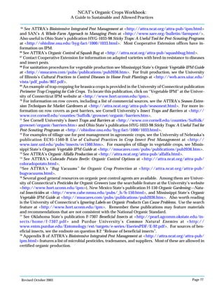 Revised October 2003 Page 77
NCAT’s Organic Crops Workbook:
A Guide to Sustainable and Allowed Practices
65
See ATTRA’s Biointensive Integrated Pest Management at <http://attra.ncat.org/attra-pub/ipm.html>
and SAN’s A Whole-Farm Approach to Managing Pests at <http://www.sare.org/bulletin/farmpest/>.
Also useful is Ohio State’s publication HYG-1033-98 Sticky Traps: A Useful Tool for Pest-Scouting Programs
at <http://ohioline.osu.edu/hyg-fact/1000/1033.html>. Most Cooperative Extension offices have in-
formation on IPM.
66
See ATTRA’s Organic Control of Squash Bug at <http://attra.ncat.org/attra-pub/squashbug.html>.
67
Contact Cooperative Extension for information on adapted varieties with bred-in resistance to diseases
and insect pests.
68
For sanitation procedures for vegetable production see Mississippi State’s Organic Vegetable IPM Guide
at <http://msucares.com/pubs/publications/pub2036.htm>. For fruit production, see the University
of Illinois’s Cultural Practices to Control Diseases in Home Fruit Plantings at <http://web.aces.uiuc.edu/
vista/pdf_pubs/807.pdf>.
69
An example of trap cropping for brassica crops is provided in the University of Connecticut publication
Perimeter Trap Cropping for Cole Crops. To locate this publication, click on “Vegetable IPM” at the Univer-
sity of Connecticut IPM website at <http://www.hort.uconn.edu/ipm>.
70
For information on row covers, including a list of commercial sources, see the ATTRA’s Season Exten-
sion Techniques for Market Gardeners at <http://attra.ncat.org/attra-pub/seasonext.html>. For more in-
formation on row covers as pest barriers, see Cornell University’s Insect Traps and Barriers at <http://
www.cce.cornell.edu/counties/Suffolk/grownet/organic/barriers.htm>.
71
See Cornell University’s Insect Traps and Barriers at <http://www.cce.cornell.edu/counties/Suffolk/
grownet/organic/barriers.htm> and Ohio State’s publication HYG-1033-98 Sticky Traps: A Useful Tool for
Pest-Scouting Programs at <http://ohioline.osu.edu/hyg-fact/1000/1033.html>.
72
For examples of tillage use for pest management in agronomic crops, see the University of Nebraska’s
publication EC95-1560-B Use of Cultural Practices in Crop Insect Pest Management at <http://
www.ianr.unl.edu/pubs/insects/ec1560.htm>. For examples of tillage in vegetable crops, see Missis-
sippi State’s Organic Vegetable IPM Guide at <http://msucares.com/pubs/publications/pub2036.htm>.
73
See ATTRA’s Organic Alfalfa Production at <http://attra.ncat.org/attra-pub/alfalfa.html>.
74
See ATTRA’s Colorado Potato Beetle: Organic Control Options at <http://attra.ncat.org/attra-pub/
coloradopotato.html>.
75
See ATTRA’s “Bug Vacuums” for Organic Crop Protection at <http://attra.ncat.org/attra-pub/
bugvacuums.html>.
76
Several good general resources on organic pest control agents are available. Among them are Univer-
sity of Connecticut’s Pesticides for Organic Growers (use the searchable feature at the University’s website
<http://www.hort.uconn.edu/ipm>), New Mexico State’s publication H-150 Organic Gardening—Natu-
ral Insecticides at <http://www.cahe.nmsu.edu/pubs/_h/h-150.html>, and Mississippi State’s Organic
Vegetable IPM Guide at <http://msucares.com/pubs/publications/pub2036.htm>. Also worth reading
is the University of Connecticut’s Ignoring Labels on Organic Products Can Cause Problems. Use the search
feature at <http://www.hort.uconn.edu/ipm>. Remember these publications may feature materials
and recommendations that are not consistent with the National Organic Standard.
77
See Oklahoma State’s publication F-7307 Beneficial Insects at <http://pearl.agcomm.okstate.edu/in-
sects/home/f-7307.pdf> and Purdue University’s Common Natural Enemies at <http://
www.entm.purdue.edu/Entomology/ext/targets/e-series/EseriesPDF/E-92.pdf>. For sources of ben-
eficial insects, see the endnote on question 8.2 “Release of beneficial insects”.
78
Appendix B of ATTRA’s Biointensive Integrated Pest Management at <http://attra.ncat.org/attra-pub/
ipm.html> features a list of microbial pesticides, tradenames, and suppliers. Most of these are allowed in
certified organic production.
 