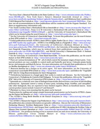 Revised October 2003 Page 78
NCAT’s Organic Crops Workbook:
A Guide to Sustainable and Allowed Practices
79
See Iowa State’s Botanical Pesticides in the Home Garden at <http://www.extension.iastate.edu/Publica-
tions/RG208.pdf>, New York State’s Nature’s Botanical Insecticide Arsenal at: <http://
www.hort.cornell.edu/gardening/fctsheet/egfactsh/botanica.html>, and Oklahoma State’s publication
F-6433 Botanical Pest Controls at <http://pearl.agcomm.okstate.edu/hort/ornamental/f6433.htm>. Cau-
tion: not all recommendations in these publications will be consistent with the Organic Standard. Use
them as supplementary information only.
80
See North Carolina State’s Horticultural Oils as Insecticides at <http://www.ces.ncsu.edu/depts/ent/
notes/Other/not45.html>, Texas A & M University’s Horticultural Oils and Pest Control at <http://
tcebookstore.org/tmppdfs/739220-L5350.pdf >, and the University of Connecticut’s Horticultural Oils,
which can be located using the search feature at <http://www.hort.uconn.edu/ipm/>.
81
See the University of Connecticut’s Insecticidal Soaps. To locate this publication, use the search feature
at their IPM website at <http://www.hort.uconn.edu/ipm>.
82
Useful publications include ATTRA’s Insect IPM in Apples: Kaolin Clay at <http://attra.ncat.org/attra-
pub/PDF/kaolin-clay-apples.pdf>, ATTRA’s Use of Baking Soda as a Fungicide at <http://attra.ncat.org/
attra-pub/bakingsoda.html>, the University of California’s Bordeaux Mixture at <http://
www.ipm.ucdavis.edu/PMG/PESTNOTES/pn7481.html>, the University of Wyoming’s Bordeaux Mix-
ture Fungicide Preparation, which may be ordered from their publications catalogue at <http://
www.uwyo.edu/ces/PUBS/Mp7r2002.PDF>, and McGill University’s Diatomaceous Earth: A Nontoxic
Pesticide at <http://www.eap.mcgill.ca/Publications/eap4.htm>.
83
See the University of Connecticut’s Neem Based Insecticides. To locate this publication, use the search
feature at their IPM website at <http://www.hort.uconn.edu/ipm>.
84
There are various formulations of “Bt”, all of which control the immature stages of insect pests. Com-
mercial products are now available to control moth and butterfly pest larvae, Colorado potato beetle
larvae, and mosquito and black fly larvae. For more information, see Colorado State publication no. 5.556
on Bacillus thuringiensis at <http://www.ext.colostate.edu/pubs/insect/05556.html>.
85
Beauveria bassiana has a fungus as its active agent. For more information, see the University of
Connecticut’s searchable IPM website at <http://www.hort.uconn.edu/ipm> and follow the “Vegetable
IPM” link for Using Beauveria bassiana for Insect Management.
86
Trichoderma harzianum is a fungal agent that works to control soil diseases. See the University of
Connecticut’s Trichoderma for Control of Soil Pathogens. To locate this publication, click on the “Vegetable
IPM” link at the University of Connecticut IPM website at <http://www.hort.uconn.edu/ipm>.
87
Spinosads are a relatively new class of biological insecticides derived from a rare form of soil-dwelling
actinomycete. Spinosads control a variety of insect pests, including thrips, fruitflies, and caterpillars.
Like other biologicals, they are reported to have limited negative effects on beneficial insects. Some
current product names include Conserve® and Entrust®.
88
Phytotoxic is a fancy term meaning that the plant can be harmed.
89
Instructions for making and using a simple homemade penetrometer can be found in ATTRA’s Assess-
ing the Pasture Soil Resource, at <http://attra.ncat.org/attra-pub/pastsoil.html>.
90
See ATTRA’s Dung Beetle Benefits in the Pasture Ecosystem at <http://attra.ncat.org/attra-pub/
dungbeetle.html>.
91
See ATTRA’s Manures for Organic Crop Production at <http://attra.ncat.org/attra-pub/manures.html>;
this publication also contains information on spreader calibration. Also see the University of Minnesota’s
Estimating Manures’ Fertilizer Replacement Value at <http://www.extension.umn.edu/distribution/
livestocksystems/DI7197.html> and Oregon State’s publication EC1094 Calculating the Fertilizer Value of
Manure from Livestock Operations at <http://eesc.orst.edu/agcomwebfile/EdMat/html/EC/EC1094/
EC1094.html>. For producers having access to manures from zoo and circus animals, the University of
Illinois publication Circus Animal Manure at <http://www.solutions.uiuc.edu/
content.cfm?item=558&series=4> may be helpful.
 