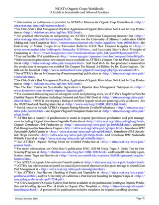 Revised October 2003 Page 79
NCAT’s Organic Crops Workbook:
A Guide to Sustainable and Allowed Practices
92
Information on calibration is provided in ATTRA’s Manures for Organic Crop Production at <http://
attra.ncat.org/attra-pub/manures.html>.
93
See Ohio State’s Best Management Practices: Application of Organic Materials on Soils Used for Crop Produc-
tion at <http://ohioline.osu.edu/agf-fact/0211.html>.
94
For practical information on composting, see ATTRA’s Farm-Scale Composting Resource List <http://
attra.ncat.org/attra-pub/farmcompost.html>. Also see the University of Missouri publication G6956
Making and Using Compost at <http://muextension.missouri.edu/xplor/agguides/hort/g06956.htm>, the
University of Maine Cooperative Extension Bulletin #1159 How Compost Happens at <http://
www.umext.maine.edu/onlinepubs/htmpubs/1159.htm>, and Louisiana State’s Basic Principles of
Composting at <http://www.lsuagcenter.com/Communications/pdfs_bak/pub2622compost.PDF>.
95
You can find the EPA guidelines at <http://www.epa.gov/epaoswer/non-hw/compost/biosolid.pdf>.
96
Information on production of compost teas is available in ATTRA’s Compost Teas for Plant Disease Con-
trol at <http://attra.ncat.org/attra-pub/comptea.html>. Soil Food Web, Inc. has produced a manual for
the production of compost teas entitled The Compost Tea Manual, 3rd Edition by Dr. Elaine Ingham. De-
tails can be found at <http://www.soilfoodweb.com/phpweb/userpage.php?op=view&uid=217>.
97
See ATTRA’s Worms for Composting (Vermicomposting) publication at <http://attra.ncat.org/attra-pub/
vermicom.html>.
98
See Ohio State’s Best Management Practices: Application of Organic Materials on Soils Used for Crop Produc-
tion at <http://ohioline.osu.edu/agf-fact/0211.html>.
99
See The Kerr Center for Sustainable Agriculture’s Riparian Area Management Techniques at <http://
www.kerrcenter.com/kerrweb/riparian/riparian.pdf>.
100
For assistance in locating sources of organic seeds and planting stock, see ATTRA’s Suppliers of Seed for
Certified Organic Production (Including Untreated and Non-GMO Seed) at <http://attra.ncat.org/attra-pub/
altseed.html>. OMRI is developing a listing of certified organic seed and planting stock producers. See
the OMRI Seed and Planting Stock List at <http://www.omri.org/OMRI_SEED_list.html>.
101
Useful resources include ATTRA’s Organic Potting Mixes for Certified Production at <http://attra.ncat.org/
attra-pub/potmix.html> and Organic Plug and Transplant Production at <http://attra.ncat.org/attra-pub/
plugs.html>.
102
ATTRA has a number of publications to assist in organic greenhouse production and pest manage-
ment including: Organic Greenhouse Vegetable Production at <http://attra.ncat.org/attra-pub/ghveg.html>,
Organic Greenhouse Herb Production at <http://attra.ncat.org/attra-pub/gh-herbhold.html>, Integrated
Pest Management for Greenhouse Crops at <http://attra.ncat.org/attra-pub/gh-ipm.html>, Greenhouse IPM:
Sustainable Aphid Control at <http://attra.ncat.org/attra-pub/gh-aphid.html>, Greenhouse IPM: Sustain-
able Thrips Control at <http://attra.ncat.org/attra-pub/gh-thrips.html>, and Greenhouse IPM: Sustainable
Whitefly Control at <http://attra.ncat.org/attra-pub/gh-whitefly.html>.
103
See ATTRA’s Organic Potting Mixes for Certified Production at <http://attra.ncat.org/attra-pub/
potmix.html>.
104
For more information, see Ohio State’s publication HYG-1033-98 Sticky Traps: A Useful Tool for Pest-
Scouting Programs at <http://ohioline.osu.edu/hyg-fact/1000/1033.html>, and Cornell University’s pub-
lication Insect Traps and Barriers at <http://www.cce.cornell.edu/counties/Suffolk/grownet/organic/
barriers.htm>.
105
See ATTRA’s Organic Alternatives to Treated Lumber at <http://attra.ncat.org/attra-pub/lumber.html>.
106
ATTRA has information prepared on natural pest control alternatives for grain storage in Stored Grain
Pest Management at <http://attra.ncat.org/attra-pub/storedgrain.html>.
107
See ATTRA’s Post-Harvest Handling of Fruits and Vegetables at <http://attra.ncat.org/attra-pub/
postharvest.html> and the University of California’s Post-Harvest Handling for Organic Crops at <http://
anrcatalog.ucdavis.edu/pdf/7254.pdf>
108
ATTRA has generic Organic System Plan forms available in the publication Creating an Organic Produc-
tion and Handling System Plan: A Guide to Organic Plan Templates at <http://attra.ncat.org/attra-pub/
handlingsys.html>. A portion of the publication includes templates for organic handling systems.
 