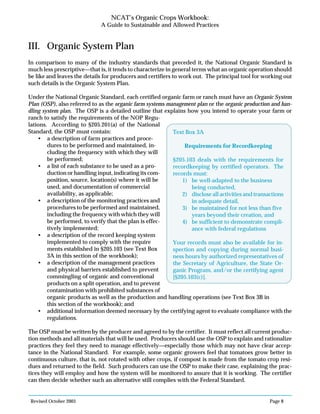 Revised October 2003 Page 8
NCAT’s Organic Crops Workbook:
A Guide to Sustainable and Allowed Practices
III. Organic System Plan
In comparison to many of the industry standards that preceded it, the National Organic Standard is
much less prescriptive—that is, it tends to characterize in general terms what an organic operation should
be like and leaves the details for producers and certifiers to work out. The principal tool for working out
such details is the Organic System Plan.
Under the National Organic Standard, each certified organic farm or ranch must have an Organic System
Plan (OSP), also referred to as the organic farm systems management plan or the organic production and han-
dling system plan. The OSP is a detailed outline that explains how you intend to operate your farm or
ranch to satisfy the requirements of the NOP Regu-
lations. According to §205.201(a) of the National
Standard, the OSP must contain:
• a description of farm practices and proce-
dures to be performed and maintained, in-
cluding the frequency with which they will
be performed;
• a list of each substance to be used as a pro-
duction or handling input, indicating its com-
position, source, location(s) where it will be
used, and documentation of commercial
availability, as applicable;
• a description of the monitoring practices and
procedures to be performed and maintained,
including the frequency with which they will
be performed, to verify that the plan is effec-
tively implemented;
• a description of the record keeping system
implemented to comply with the require
ments established in §205.103 (see Text Box
3A in this section of the workbook);
• a description of the management practices
and physical barriers established to prevent
commingling of organic and conventional
products on a split operation, and to prevent
contamination with prohibited substances of
organic products as well as the production and handling operations (see Text Box 3B in
this section of the workbook); and
• additional information deemed necessary by the certifying agent to evaluate compliance with the
regulations.
The OSP must be written by the producer and agreed to by the certifier. It must reflect all current produc-
tion methods and all materials that will be used. Producers should use the OSP to explain and rationalize
practices they feel they need to manage effectively—especially those which may not have clear accep-
tance in the National Standard. For example, some organic growers feel that tomatoes grow better in
continuous culture, that is, not rotated with other crops, if compost is made from the tomato crop resi-
dues and returned to the field. Such producers can use the OSP to make their case, explaining the prac-
tices they will employ and how the system will be monitored to assure that it is working. The certifier
can then decide whether such an alternative still complies with the Federal Standard.
Text Box 3A
Requirements for Recordkeeping
§205.103 deals with the requirements for
recordkeeping by certified operators. The
records must:
1) be well-adapted to the business
being conducted,
2) disclose all activities and transactions
in adequate detail,
3) be maintained for not less than five
years beyond their creation, and
4) be sufficient to demonstrate compli-
ance with federal regulations
Your records must also be available for in-
spection and copying during normal busi-
ness hours by authorized representatives of
the Secretary of Agriculture, the State Or-
ganic Program, and/or the certifying agent
[§205.103(c)].
 