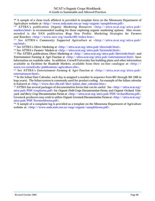 Revised October 2003 Page 80
NCAT’s Organic Crops Workbook:
A Guide to Sustainable and Allowed Practices
109
A sample of a clean truck affidavit is provided in template form on the Minnesota Department of
Agriculture website at <http://www.mda.state.mn.us/esap/organic/sampleforms.pdf>.
110
ATTRA’s publication Organic Marketing Resources <http://attra.ncat.org/attra-pub/
markres.html> is recommended reading for those exploring organic marketing options. Also recom-
mended is the SAN publication Reap New Profits: Marketing Strategies for Farmers
and Ranchers <http://www.sare.org/market99/index.htm>.
111
See ATTRA’s Community Supported Agriculture at <http://attra.ncat.org/attra-pub/
csa.html>.
112
See ATTRA’s Direct Marketing at <http://attra.ncat.org/attra-pub/directmkt.html>.
113
See ATTRA’s Farmers’ Markets at <http://attra.ncat.org/attra-pub/farmmrkt.html>.
114
The ATTRA publications Direct Marketing at <http://attra.ncat.org/attra-pub/directmkt.html> and
Entertainment Farming & Agri-Tourism at <http://attra.ncat.org/attra-pub/entertainment.html> have
information on roadside sales. In addition, Cornell University has building plans and other information
available in Facilities for Roadside Markets, available from their on-line catalogue at <http://
www.cce.cornell.edu/publications/agriculture.cfm>.
115
See ATTRA’s Entertainment Farming & Agri-Tourism at <http://attra.ncat.org/attra-pub/
entertainment.html>.
116
In the Julian Date Calendar, each day is assigned a number in sequence from 001 through 365 (366 in
leap years). The Julian system is commonly used for product coding. An example of the Julian calendar
is featured at <http://www.dscr.dla.mil/sbo1/julian_date_calendar.htm>.
117
ATTRA has several packages of documentation forms that can be useful. See <http://attra.ncat.org/
attra-pub/PDF/cropforms.pdf> for Organic Field Crops Documentation Forms, and Organic Orchard, Vine-
yard, and Berry Crop Documentation Forms at <http://attra.ncat.org/attra-pub/PDF/orchardforms.pdf>.
Livestock producers may wish to utilize Organic Livestock Documentation Forms at <http://attra.ncat.org/
attra-pub/PDF/livestockforms.pdf>.
118
A sample of a complaint log is provided as a template on the Minnesota Department of Agriculture
website at: <http://www.mda.state.mn.us/esap/organic/sampleforms.pdf>.
 