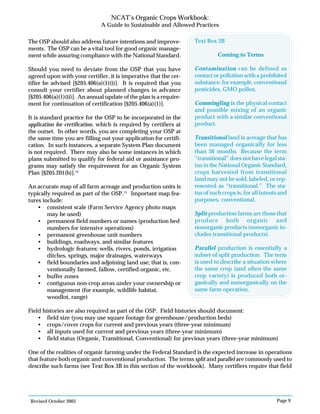 Revised October 2003 Page 9
NCAT’s Organic Crops Workbook:
A Guide to Sustainable and Allowed Practices
The OSP should also address future intentions and improve-
ments. The OSP can be a vital tool for good organic manage-
ment while assuring compliance with the National Standard.
Should you need to deviate from the OSP that you have
agreed upon with your certifier, it is imperative that the cer-
tifier be advised [§205.406(a)(1)(i)]. It is required that you
consult your certifier about planned changes in advance
[§205.406(a)(1)(ii)]. An annual update of the plan is a require-
ment for continuation of certification [§205.406(a)(1)].
It is standard practice for the OSP to be incorporated in the
application for certification, which is required by certifiers at
the outset. In other words, you are completing your OSP at
the same time you are filling out your application for certifi-
cation. In such instances, a separate System Plan document
is not required. There may also be some instances in which
plans submitted to qualify for federal aid or assistance pro-
grams may satisfy the requirement for an Organic System
Plan [§205.201(b)].14
An accurate map of all farm acreage and production units is
typically required as part of the OSP.15
Important map fea-
tures include:
• consistent scale (Farm Service Agency photo maps
may be used)
• permanent field numbers or names (production bed
numbers for intensive operations)
• permanent greenhouse unit numbers
• buildings, roadways, and similar features
• hydrologic features: wells, rivers, ponds, irrigation
ditches, springs, major drainages, waterways
• field boundaries and adjoining land use; that is, con-
ventionally farmed, fallow, certified organic, etc.
• buffer zones
• contiguous non-crop areas under your ownership or
management (for example, wildlife habitat,
woodlot, range)
Field histories are also required as part of the OSP. Field histories should document:
• field size (you may use square footage for greenhouse/production beds)
• crops/cover crops for current and previous years (three-year minimum)
• all inputs used for current and previous years (three-year minimum)
• field status (Organic, Transitional, Conventional) for previous years (three-year minimum)
One of the realities of organic farming under the Federal Standard is the expected increase in operations
that feature both organic and conventional production. The terms split and parallel are commonly used to
describe such farms (see Text Box 3B in this section of the workbook). Many certifiers require that field
Text Box 3B
Coming to Terms
Contamination can be defined as
contact or pollution with a prohibited
substance; for example, conventional
pesticides, GMO pollen.
Commingling is the physical contact
and possible mixing of an organic
product with a similar conventional
product.
Transitional land is acreage that has
been managed organically for less
than 36 months Because the term
“transitional” does not have legal sta-
tus in the National Organic Standard,
crops harvested from transitional
land may not be sold, labeled, or rep-
resented as “transitional.” The sta-
tus of such crops is, for all intents and
purposes, conventional.
Split production farms are those that
produce both organic and
nonorganic products (nonorganic in-
cludes transitional products).
Parallel production is essentially a
subset of split production. The term
is used to describe a situation where
the same crop (and often the same
crop variety) is produced both or-
ganically and nonorganically on the
same farm operation.
 