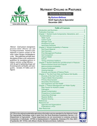 ATTRA is the national sustainable agriculture information service operated by the National Center
for Appropriate Technology under a grant from the Rural Business-Cooperative Service, U.S.
Department of Agriculture. These organizations do not recommend or endorse products,
companies, or individuals. ATTRA is headquartered in Fayetteville, Arkansas (P.O. Box 3657,
Fayetteville, AR 72702), with offices in Butte, Montana and Davis, California.
LIVESTOCK SYSTEMS GUIDE
NUTRIENT CYCLING IN PASTURES
By Barbara Bellows
NCAT Agriculture Specialist
December 2001
Abstract: Good pasture management
practices foster effective use and
recycling of nutrients. Nutrient cycles
important in pasture systems are the
water, carbon, nitrogen, and phosphorus
cycles. This publication provides basic
descriptions of these cycles, and presents
guidelines for managing pastures to
enhance nutrient cycling efficiency —
with the goal of optimizing forage and
livestock growth, soil health, and water
quality. Includes 19 Tables and 14
Figures.
Table of Contents
Introduction and Summary........................................................... 2
Publication Overview ................................................................... 5
Chapter 1. Nutrient Cycle Components, Interactions, and .............
Transformations ........................................................................ 6
Water Cycle ........................................................................... 6
Carbon Cycle ....................................................................... 10
Nitrogen Cycle ..................................................................... 13
Phosphorus Cycle ................................................................ 18
Secondary Nutrients ............................................................ 21
Chapter 2. Nutrient Availability in Pastures ................................ 23
Soil Parent Material .............................................................. 23
Soil Chemistry ...................................................................... 23
Prior Management Practices................................................ 24
Soil Compaction ................................................................... 24
Organic Matter ..................................................................... 25
Soil pH ................................................................................. 27
Timing of Nutrient Additions ................................................. 27
Chapter 3. Nutrient Distribution and Movement in Pastures ...... 30
Pasture Nutrient Inputs and Outputs .................................... 30
Manure Nutrient Availability .................................................. 32
Pasture Fertilization ............................................................. 33
Grazing Intensity .................................................................. 34
Diversity and Density of Pasture Plants ............................... 36
Chapter 4. The Soil Food Web and Pasture Soil Quality ........... 40
Diversity of the Soil Food Web ............................................. 40
Organic Matter Decomposition............................................. 40
Primary Decomposers ......................................................... 41
Secondary Decomposers..................................................... 43
Soil Organisms and Soil Health ........................................... 44
Chapter 5. Pasture Management and Water Quality ................ 47
Risk Factors for Nutrient Losses .......................................... 47
Pathogens............................................................................ 48
Nitrate Contamination .......................................................... 49
Phosphorus Contamination .................................................. 49
Subsurface Drainage ........................................................... 51
Riparian Buffers ................................................................... 52
Riparian Grazing .................................................................. 53
References ................................................................................ 55
Resource List ............................................................................ 61
Agencies and Organizations ................................................ 61
Publications in Print ............................................................. 61
Web Resources ......................................................................... 63
 
