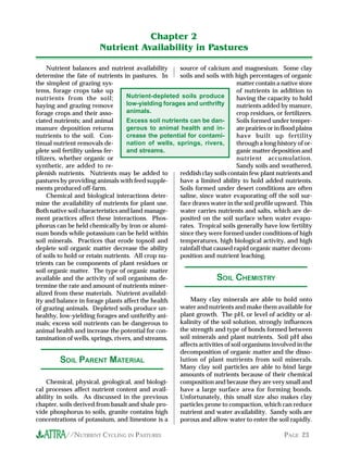 //NUTRIENT CYCLING IN PASTURES PAGE 23
Nutrient balances and nutrient availability
determine the fate of nutrients in pastures. In
the simplest of grazing sys-
tems, forage crops take up
nutrients from the soil;
haying and grazing remove
forage crops and their asso-
ciated nutrients; and animal
manure deposition returns
nutrients to the soil. Con-
tinual nutrient removals de-
plete soil fertility unless fer-
tilizers, whether organic or
synthetic, are added to re-
plenish nutrients. Nutrients may be added to
pastures by providing animals with feed supple-
ments produced off-farm.
Chemical and biological interactions deter-
mine the availability of nutrients for plant use.
Both native soil characteristics and land manage-
ment practices affect these interactions. Phos-
phorus can be held chemically by iron or alumi-
num bonds while potassium can be held within
soil minerals. Practices that erode topsoil and
deplete soil organic matter decrease the ability
of soils to hold or retain nutrients. All crop nu-
trients can be components of plant residues or
soil organic matter. The type of organic matter
available and the activity of soil organisms de-
termine the rate and amount of nutrients miner-
alized from these materials. Nutrient availabil-
ity and balance in forage plants affect the health
of grazing animals. Depleted soils produce un-
healthy, low-yielding forages and unthrifty ani-
mals; excess soil nutrients can be dangerous to
animal health and increase the potential for con-
tamination of wells, springs, rivers, and streams.
source of calcium and magnesium. Some clay
soils and soils with high percentages of organic
matter contain a native store
of nutrients in addition to
having the capacity to hold
nutrients added by manure,
crop residues, or fertilizers.
Soils formed under temper-
ate prairies or in flood plains
have built up fertility
through a long history of or-
ganic matter deposition and
nutrient accumulation.
Sandy soils and weathered,
reddish clay soils contain few plant nutrients and
have a limited ability to hold added nutrients.
Soils formed under desert conditions are often
saline, since water evaporating off the soil sur-
face draws water in the soil profile upward. This
water carries nutrients and salts, which are de-
posited on the soil surface when water evapo-
rates. Tropical soils generally have low fertility
since they were formed under conditions of high
temperatures, high biological activity, and high
rainfall that caused rapid organic matter decom-
position and nutrient leaching.
Chapter 2
Nutrient Availability in Pastures
Nutrient-depleted soils produce
low-yielding forages and unthrifty
animals.
Excess soil nutrients can be dan-
gerous to animal health and in-
crease the potential for contami-
nation of wells, springs, rivers,
and streams.
SOIL PARENT MATERIAL
Chemical, physical, geological, and biologi-
cal processes affect nutrient content and avail-
ability in soils. As discussed in the previous
chapter, soils derived from basalt and shale pro-
vide phosphorus to soils, granite contains high
concentrations of potassium, and limestone is a
SOIL CHEMISTRY
Many clay minerals are able to hold onto
water and nutrients and make them available for
plant growth. The pH, or level of acidity or al-
kalinity of the soil solution, strongly influences
the strength and type of bonds formed between
soil minerals and plant nutrients. Soil pH also
affects activities of soil organisms involved in the
decomposition of organic matter and the disso-
lution of plant nutrients from soil minerals.
Many clay soil particles are able to bind large
amounts of nutrients because of their chemical
composition and because they are very small and
have a large surface area for forming bonds.
Unfortunately, this small size also makes clay
particles prone to compaction, which can reduce
nutrient and water availability. Sandy soils are
porous and allow water to enter the soil rapidly.
 