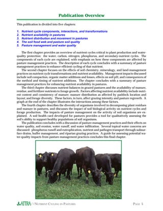 //NUTRIENT CYCLING IN PASTURES PAGE 5
This publication is divided into five chapters:
1. Nutrient cycle components, interactions, and transformations
2. Nutrient availability in pastures
3. Nutrient distribution and movement in pastures
4. The soil food web and pasture soil quality
5. Pasture management and water quality
The first chapter provides an overview of nutrient cycles critical to plant production and water-
quality protection: the water, carbon, nitrogen, phosphorus, and secondary-nutrient cycles. The
components of each cycle are explained, with emphasis on how these components are affected by
pasture management practices. The description of each cycle concludes with a summary of pasture
management practices to enhance efficient cycling of that nutrient.
The second chapter focuses on the effects of soil chemistry, mineralogy, and land-management
practices on nutrient cycle transformations and nutrient availability. Management impacts discussed
include soil compaction, organic matter additions and losses, effects on soil pH, and consequences of
the method and timing of nutrient additions. The chapter concludes with a summary of pasture
management practices for enhancing nutrient availability in pastures.
The third chapter discusses nutrient balances in grazed pastures and the availability of manure,
residue, and fertilizer nutrients to forage growth. Factors affecting nutrient availability include nutri-
ent content and consistency of manure; manure distribution as affected by paddock location and
layout; and forage diversity. These factors, in turn, affect grazing intensity and pasture regrowth. A
graph at the end of the chapter illustrates the interactions among these factors.
The fourth chapter describes the diversity of organisms involved in decomposing plant residues
and manure in pastures, and discusses the impact of soil biological activity on nutrient cycles and
forage production. The impacts of pasture management on the activity of soil organisms are ex-
plained. A soil health card developed for pastures provides a tool for qualitatively assessing the
soil’s ability to support healthy populations of soil organisms.
The publication concludes with a discussion of pasture management practices and their effects on
water quality, soil erosion, water runoff, and water infiltration. Several topical water concerns are
discussed: phosphorus runoff and eutrophication, nutrient and pathogen transport through subsur-
face drains, buffer management, and riparian grazing practices. A guide for assessing potential wa-
ter-quality impacts from pasture-management practices concludes this final chapter.
Publication Overview
 