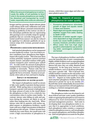 //NUTRIENT CYCLING IN PASTURESPAGE 50
forages and low-growing, shade-tolerant plants
could enhance both water infiltration and cattle
production (D. Brauer, personal communication).
Setting up paddocks on the contour can also al-
low downslope paddocks that are regenerating
after grazing to serve as buffer strips for upslope
paddocks that are currently being grazed. Po-
tential runoff from manure can also be reduced
by applying it to alternate paddocks set up as
contour strips (D.E. Carman, personal commu-
nication).
PHOSPHORUS ASSOCIATED WITH EROSION
Soil-attached phosphorus can be transported
to water bodies by erosion. Low-level sheet ero-
sion contributes more phosphorus than higher-
impact rill or gully erosion. This is because sheet
erosion primarily transports nutrient-enriched
topsoil, manure, and plant residues while gully
erosion transports more nutrient-poor subsoil
(27). As with runoff, the amount of phosphorus
transported by erosion is greatest during intense
rainfalls or snowmelts. Pasture soils that are
completely covered by vegetation are protected
against the forces of erosion. Erosion occurs pri-
marily when soils are bare and land is sloping.
IMPACT OF PHOSPHORUS
CONTAMINATION ON WATER QUALITY
The impact of phosphorus runoff on stream
or lake water quality is greatest during summer
and fall. While spring rains or snowmelts may
transport a greater total amount of phosphorus,
the large amount of water in the runoff dilutes
the phosphorus so that it is in a relatively low
concentration when it reaches water bodies. In
contrast, intense rains falling on soils and pas-
tures during the summer are likely to run off
rather than soaking into dry, hard soils. When
intense rains fall on pastures with surface-ap-
plied manure or phosphorus fertilizers, runoff
water will carry a high concentration of dissolved
phosphorus into streams. If these streams have
relatively low water flows, the runoff water will
create a high concentration of phosphorus in
streams, which then causes algae and other nui-
sance plants to grow (27).
When the amount of phosphorus in soil ex-
ceeds the ability of soil particles to bind
onto it, the excess phosphorus can readily
be dissolved and transported by runoff
water, especially when soils are saturated.
The type of phosphorus fertilizer used influ-
ences the potential risk of water contamination.
Highly soluble fertilizers such as superphosphate
present a greater short-term potential for phos-
phorus loss since they are easily dissolved and
transported. In the long term, however, less-
soluble fertilizers, such as dicalcium phosphate,
may pose a greater risk. This is because less-
soluble fertilizer remains on the soil surface and
available for dissolution and runoff for a longer
time (27). Impacts on water quality from sedi-
ment-attached phosphorus fertilizer have been
observed to persist for up to six months (97).
Runoff risks can be substantially decreased if fer-
tilizers are incorporated into soil and applied ac-
cording to a nutrient management plan.
PHOSPHORUS INDEX
The phosphorus index was developed to ad-
dress federal and state water quality guidelines
while recognizing that phosphorus movement is
influenced by local environmental conditions
and land management practices. Each state is
developing their own phosphorus index to en-
sure that it is appropriate to local conditions.
Each phosphorus index contains a component
related to phosphorus sources, soil-test phospho-
rus, manure phosphorus, and fertilizer phospho-
rus. (Soil-test phosphorus accounts for the plant-
• Excessive phosphorus stimulates
growth of algae and aquatic weeds
in lakes and streams
• Rapid algal and aquatic-weed growth
depletes oxygen from water, leading
to death of fish
• Outbreaks of certain aquatic organ-
isms dependent on high phosphorus
levels can cause health problems in
humans, livestock, and other animals
• When water that has high algal
growth is chlorinated for use as drink-
ing water, carcinogenic substances
are formed
Table 18. Impacts of excess
phosphorus on water quality.
 