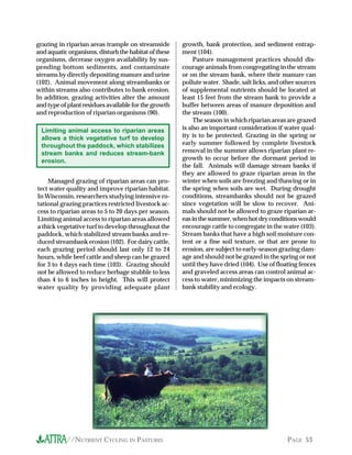 //NUTRIENT CYCLING IN PASTURES PAGE 53
growth, bank protection, and sediment entrap-
ment (104).
Pasture management practices should dis-
courage animals from congregating in the stream
or on the stream bank, where their manure can
pollute water. Shade, salt licks, and other sources
of supplemental nutrients should be located at
least 15 feet from the stream bank to provide a
buffer between areas of manure deposition and
the stream (100).
The season in which riparian areas are grazed
is also an important consideration if water qual-
ity is to be protected. Grazing in the spring or
early summer followed by complete livestock
removal in the summer allows riparian plant re-
growth to occur before the dormant period in
the fall. Animals will damage stream banks if
they are allowed to graze riparian areas in the
winter when soils are freezing and thawing or in
the spring when soils are wet. During drought
conditions, streambanks should not be grazed
since vegetation will be slow to recover. Ani-
mals should not be allowed to graze riparian ar-
easinthesummer,whenhotdryconditionswould
encourage cattle to congregate in the water (103).
Stream banks that have a high soil moisture con-
tent or a fine soil texture, or that are prone to
erosion, are subject to early-season grazing dam-
age and should not be grazed in the spring or not
until they have dried (104). Use of floating fences
and graveled access areas can control animal ac-
cess to water, minimizing the impacts on stream-
bank stability and ecology.
grazing in riparian areas trample on streamside
and aquatic organisms, disturb the habitat of these
organisms, decrease oxygen availability by sus-
pending bottom sediments, and contaminate
streams by directly depositing manure and urine
(102). Animal movement along streambanks or
within streams also contributes to bank erosion.
In addition, grazing activities alter the amount
and type of plant residues available for the growth
and reproduction of riparian organisms (90).
Limiting animal access to riparian areas
allows a thick vegetative turf to develop
throughout the paddock, which stabilizes
stream banks and reduces stream-bank
erosion.
Managed grazing of riparian areas can pro-
tect water quality and improve riparian habitat.
In Wisconsin, researchers studying intensive ro-
tational grazing practices restricted livestock ac-
cess to riparian areas to 5 to 20 days per season.
Limiting animal access to riparian areas allowed
a thick vegetative turf to develop throughout the
paddock, which stabilized stream banks and re-
duced streambank erosion (102). For dairy cattle,
each grazing period should last only 12 to 24
hours, while beef cattle and sheep can be grazed
for 3 to 4 days each time (103). Grazing should
not be allowed to reduce herbage stubble to less
than 4 to 6 inches in height. This will protect
water quality by providing adequate plant
 