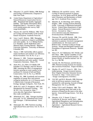 //NUTRIENT CYCLING IN PASTURES PAGE 57
39. Edwards, C.A. and P.J. Bohlen. 1996. Biology
and Ecology of Earthworms. Chapman &
Hall, New York.
40. United States Department of Agriculture/
Natural Resources Conservation Service.
2001. Rangeland Soil Quality-Aggregate
Stability. Soil Quality Information Sheet.
Rangeland Sheet 3. Accessed at <http://
www.statlab.iastate.edu/survey/SQI/
range.html#SQIS>.
41. Haynes, R.J. and P.H. Williams. 1993. Nutri-
ent Cycling and Soil Fertility in the Grazed
Pasture Ecosystem. Academic Press Inc.
42. Lory, J. and C. Roberts. 2000. Managing
nutrients in pastures to improve profitability
and water quality. In: G. J. Bishop-Hurley,
S.A. Hamilton, and R. Kallenbach (eds.)
Missouri Dairy Grazing Manual. Missouri
University Extension. University of Missouri.
Columbia, MO.
43. Horne, J. 1992. Soil fertility affects pasture
winter hardiness and moisture use efficiency.
KCSA Newsletter. Vol. 18, No. 11. p. 1.
44. Klausner, S. 1995. Nutrient management:
Crop production and water quality. Cornell
Cooperative Extension, Ithaca, NY.
45. Stout, W.L., S.L. Fales, L.D. Muller, R.R.
Schnabel, G.F. Elwinger, and S.R. Weaver.
2000. Assessing the effect of management
intensive grazing on water quality in the
northeast US. Journal of Soil and Water
Conservation. Vol. 55, No. 2. p. 238-243.
46. Detling, J.K., 1988. Grasslands and savannas:
regulation of energy flow and nutrient
cycling by herbivores. In: L. R. Pomeroy and J.
J. Alberts (eds.) Concepts of Ecosystem
Ecology. Springer-Verlag Inc., New York, NY.
47. Wells, K.L. and C.T. Dougherty. 1997. Soil
Management for Intensive Grazing. Vol.
18, No. 2. 6 p. Accessed at <http://
www.uky.edu/Agriculture/Agronomy/
files/soils/ssvl182.htm>.
48. Whitehead, D.C. 1995. Nitrogen leaching
from soils. In: D.C. Whitehead (ed.) Grass-
land Nitrogen. CAB International, Oxon,
UK.
49. Dalrymple, R.L. 1994. Nutrient recycling.
Agricultural News and Views. Vol. 12, No. 4.
p. 3.
50. Wilkinson, S.R. and R.W. Lowrey. 1973.
Cycling of mineral nutrients in pasture
ecosystems. In: G.W. Butler and R.W. Bailey
(eds.) Chemistry and Biochemistry of Herb-
age. Vol. 2. Academic Press. London.
51. Blanchet, K., H. Moechnig, and J. DeJong-
Hughes. 1999. Grazing Systems Planning
Guide. University of Minnesota Extension
Service. United States Department of Agri-
culture. Natural Resources Conservation
Service. Accessed at <http://
www.extension.umn.edu/distribution/
livestocksystems/DI7606.html>.
52. Peterson, P.R. and J.R. Gerrish. 1996. Graz-
ing systems and spatial distribution of
nutrients in pastures: Livestock management
considerations. In: R.E. Joost and C.A.
Roberts (eds.) Nutrient Cycling in Forage
Systems. Potash and Phosphate Institute and
Foundation of Agronomic Research. Manhat-
tan, KS.
53. West, C.P., A.P. Mallanrino, W.F. Wedin, and
D.B. Marx. 1989. Spatial variability of soil
chemical properties in grazed pastures. Soil
Science Society of America Journal. Vol. 53.
No. 3. p. 784-789.
54. Gerrish, J.R., P.R. Peterson, and J.R. Brown.
1994. Planned Grazing Systems for Sustain-
able Livestock Production. Project 9111031-1.
55. Mueller, J.P. and J.T. Green, Jr. 1995. Con-
trolled grazing. Forage-Livestock Systems.
West Virginia University Extension Service.
Accessed at <http://www.caf.wvu.edu/
~forage/controlgrazenc/fctrl.htm>.
56. Cid, M.S. and M.A. Brizuela. 1998. Heteroge-
neity in tall fescue pastures created and
sustained by cattle grazing. Journal of Range
Management. Vol. 51. p. 644-649.
57. Forbes, T.D.A. and J. Hodgson. 1985. The
reaction of grazing sheep and cattle to the
presence of dung from the same or the other
species. Grass and Forage Science. Vol. 40. p.
177-182.
58. Sharpley, A.N., T. Daniel, T. Sims, J.
Lemunyon, R. Stevens, and R. Parry. 1999.
Agricultural Phosphorus and Eutrophication.
ARS-149. United States Department of
Agriculture / Agricultural Research Service.
Washington, D.C.
 