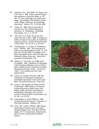 //NUTRIENT CYCLING IN PASTURESPAGE 60
96. Self-Davis, M.L., M.S. Miller, R.L. Raper, and
D.W. Reeves. 1996. Pasture soil and vegeta-
tion response to renovation tillage. p. 131-
136. In: New technology and conservation
tillage. Proceedings of the Southern Conser-
vation Tillage Conference for Sustainable
Agriculture. Jackson, TN. 23-25 July 1996.
97. Cooke, J.G. 1988. Sources and sinks of
nutrients in a New Zealand hill pasture
catchment: II. Phosphorus. Hydrology
Proceedings. Vol. 2. p. 123-133.
98. Tate, K.W., G.A. Nader, D.J. Lewis, E.R.
Atwil, and J.M. Connor. 2000. Evaluation of
buffers to improve the quality of runoff from
irrigated pastures. Journal of Soil and Water
Conservation. Vol. 55, No. 4. p. 473-478.
99. Uusi-Kamppa, J., E. Tutola, H. Hartikainen,
and T. Ylaranta. 1997. The interactions of
buffer zones and phosphorus runoff. In: N.E.
Haycock, T.P. Burt, KW.T. Goulding, and G.
Pinay (eds.)Buffer Zones: Their Processes and
Potential in Water Protection. Qwest Envi-
ronmental. Hertfordshire, UK.
100. Mosley, J.C., P.S. Cook, A.J. Griffis, and J.
O’Laughlin. 1998. Guidelines for Managing
Cattle Grazing in Riparian Areas to Protect
Water Quality: Review of Research and Best
Management Practices Policy. Accessed at
<http://www.uidaho.edu/cfwr/[ag/
pag15es.html>.
101. Clark, E.A. and R.P. Poincelot. 1996. The
Contribution of Managed Grasslands to
Sustainable Agriculture in the Great Lakes
Basin. The Haworth Press Inc., New York.
102. Lyons, J., B.M. Weigel, L.K. Paine, and D.J.
Undersander. 2000. Influence of intensive
rotational grazing on bank erosion, fish
habitat quality, and fish communities in
southwestern Wisconsin trout streams.
Journal of Soil and Water Conservation. Vol.
55, No. 3. p. 271-276.
103. Undersander, D. and B. Pillsbury. 1999.
Grazing Streamside Pastures. University of
Wisconsin Extension. Madison, WI.
104. Clary, W.P. and B.F. Webster. 1989. Manag-
ing grazing of riparian areas in the Inter-
mountain Region. Gen. Tech. Rep. INT-263.
Ogden, UT: U.S. Department of Agriculture,
Forest Service, Intermountain Research
Station.
 